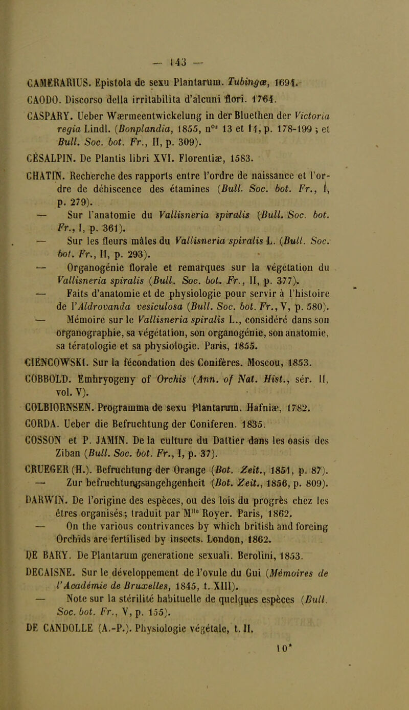 CAMERARIUS. Epistola de sexu Plantarum. Tubingœ, 1691. CAODO. Discorso délia irritabilita d'alcuni flori. 1764. CASPARY. Ueber Waenneentwickelung in derBluethen der Victoria regia Lindl. (Bonplandia, 1855, n°* 13 et H,p. 178-199 ; et Bull. Soc. bot. Fr., H, p. 309). CESALPIN. De Plantis libri XVI. Florentiae, 1583. CHATIN. Recherche des rapports entre l'ordre de naissance et l'or- dre de déhiscence des étamines (Bull. Soc. bot. Fr., t, p. 279). — Sur l'anatomie du Vallisneria spiralis {Bull. Soc. bot. Fr., I, p. 361). — Sur les fleurs mâles du Vallisneria spiralis L. (Bull. Soc. bot. Fr., II, p. 293). — Organogénie florale et remarques sur la végétation du Vallisneria spiralis (Bull. Soc. bot. Fr., II, p. 377). — Faits d'anatomie et de physiologie pour servir à l'histoire de YAldrovanda vesiculosa (Bull. Soc. bot. Fr., V, p. 580). — Mémoire sur le Vallisneria spiralis L., considéré dans son organographie, sa végétation, son organogénie, sonanatomie, sa tératologie et sa physiologie. Paris, 1855. CIENCOWSKI. Sur la fécondation des Conifères. Moscou, 1853. COBBOLD. Emhryogeny of Orchis (Ann. of Nal. Hist., sér. Il, vol. V). COLBIORNSEN. Programma de sexu Plantarum. Hafniae, 1782. CORDA. Ueber die Befruchtung der Coniferen. 1835. COSSON et P. JAMIN. De la culture du Dattier dans les oasis des Ziban (Bull. Soc. bot. Fr., I, p. 37). CRUEGER (H.). Befruchtung der Orange (Bot. Zeit., 1851, p. 87). — Zur befrucb.tungsangehgenb.eit (Bot. Zeit., 1856, p. 809). DARWIN. De l'origine des espèces, ou des lois du progrès chez les êtres organisés; traduit par Me Royer. Paris, 1862. — On the various contrivances by which british and foreing Orchids are fertilised by insects. London, 1862. DE BARY. De Plantarum gencratione sexuali. Bcrolini, 1853. DECAISNE. Sur le développement de l'ovule du Gui (Mémoires de l'Académie de Bruxelles, 1845, t. XIII). Note sur la stérilité habituelle de quelques espèces (Bull. Soc. bot. Fr., V, p. 155). DE CANDOLLE (A.-P.). Physiologie végétale, t. II. I