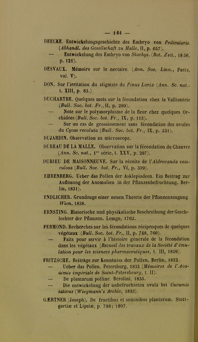 DEECKE. Entwickelungsgeschichte des Embryo von Pediculuris. (Abhandl. des Gcsellschaft zu Halle, II, p. C57). — Entwickelung des Embryo von Stachys. (Bot. Zeit., 18 56, p. 121). DESVAUX. Mémoire sur le nectaire. {Ann. Soc. Linn., Paris, vol. V). DON. Sur l'irritation du stigmate du Pinus Larix {Ann. Se. nat., t. XIII, p. 83.) DUCHARTRE. Quelques mots sur la fécondation chez la Vallisnérie {Bull. Soc. bot. Fr.,U, p. 289). — Note sur le polymorphisme de la fleur chez quelques Or- chidées {Bull. Soc. bot. Fr., IX, p. 113). — Sur un cas de grossissement sans fécondation des ovules du Cycas revoluta {Bull. Soc. bot. Fr., IX, p. 531). DUJARDIN. Observation au microscope. DUREAU DE LA MALLE. Observation sur la fécondation du Chanvre (Ann. Se. nat., Ve série, t. XXV, p. 297). DURIEU DE MAISONNEUVE. Sur la récolte de YAldrovanda vesi- culosa (Bull. Soc. bot. Fr., VI, p. 399). EHRENBERG. Ueber das Pollen der Asklepiadeen. Ein Beitrag zur Auflôsung der Anomalien in der Pflanzenbefruchtung. Ber- lin, 1831). ENDLICHER. Grundzuge einer neuen Théorie der Pflanzenzeugung. Wien, 1838. ERNSTING. Historische und physikalische Beschreibung derGesch- lechter der Pflanzen. Lemgo, 1762. FERMOND. Recherches sur les fécondations réciproques de quelques végétaux (Bull. Soc. bot. Fu, II, p. 748, 760). — Faits pour servir à l'histoire générale de la fécondation dans les végétaux (Recueil des travaux de la Société d'ému- lation pour les sciences pharmaceutiques, t. III, 1859). FRITZSCHE. Beitrâge zur Kenntniss der Pollen. Berlin, 1832. — Ueber das Pollen. Petersburg, 1833 (Mémoires de l'Aca- démie impériale de Saint-Pétersbourg, t. II). — De plantarum polline. Berolini, 1835. — Die entwickelung der unbefruchteten ovula bei Cucumis sativus (Wiegmann's Archiv, 1835). GARTNER (Joseph). De fructibus et seminibus plantarum. Stutt- gartise et Lipsiae, p. 788: 1807.