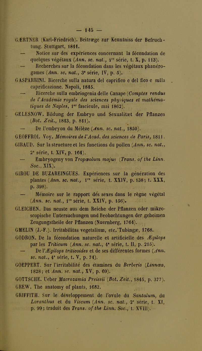 (i.ERTNER (Karl-Friedrich). Beitraege zur Kenntniss der Befruch- tung. Stuttgart, 1844. — Notice sur des expériences concernant la fécondation de quelques végétaux (Ann. se. nat., Ve série, t. X, p. 113). — Recherches sur la fécondation dans les végétaux phanéro- games (Ann. se. nat., 3* série, IV, p. 5). (ï ASPARRINI. Ricerche sulla natura del caprifico c del Cco e sulla . caprifîcazione. Napoli, 1845. — Ricerche sulla embriogenia délie Canapé (Comptes rendus de rAcadémie royale des sciences physiques et mathéma- tiques de Naples, 1 fascicule, mai 1862). GELESNOW. Bildung der Embryo und Sexualitaet der Pflanzen (Bot. Zeit., 1843, p. 841). — De l'embryon du Mélèze (Ann. se. nat., 1850). GEOFFROI. Voy. Mémoires de l'Acad. des sciences de Paris, 1811. GIRAUD. Sur la structure et les fonctions du pollen (Ann. se. nat., 2e série, t. XIV, p. 164). — Embryogeny von Tropœolum majus (Trans. of the Linn. Soc, XIX). G1R0U DE BUZAREINGUES. Expériences sur la génération des plantes (Ann. se. nat., 1 série, t. XXIV, p. 138 ; t. XXX, p. 398). — iMémoire sur le rapport dés sexes dans le règne végétal (Ann. se. nat., lre série, t. XXIV, p. 156). GLE1CHEN. Das neuste aus dem Reiche der Pflanzen oder mikro- scopische Untersuchungen und Beobachlungen der geheiraen Zeugungstheile der Pflanzen (Nuernberg, 1764). GMELIN (J.-F.). Irritabilitas vegetalium, etc.'Tubingae, 1768. GODRON. De la fécondation naturelle et artificielle des Mgilops par les Triticum (Ann. se. nat., 4* série, t. II, p. 215). — De YAEgilops triticoides et de ses différentes formes (Jnn. se. nat., 4e série, t. V, p. 74). GOEPPERT. Sur l'irritabilité des étamines du Berberis (Linnœa, 1828; et Ann. se. nat., XV, p. 69). GOTTSCHE. Ueber Macrozamia Preissii (Bot. Zeit., 1845, p. 377). GREW. The anatomy of plants, 1682. GRIFFITH. Sur le développement de l'ovule du Santalum, du Loranlhus et du Viscum (Ann. se. nat., 2e série, t. XI, p. 99; traduit des Trans. of the Linn. Soc, t. XVIII).