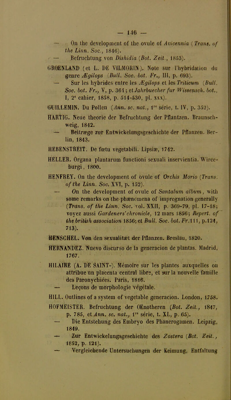 — On the development of tbc ovule of Avicennia ( Trans. of the Linn. Soc, 1846). — Befruchlung von Dishidia (Bot. Zeit., 1853). GROENLAND (et L. DE VILMORIN ). Note sur l'hybridation du genre Mgilops {Bull. Soc. bot. Fr., III, p. 693). — Sur les hybrides entre les Mgilops et les Triticum {Bull. Soc. bot. Fr., V, p. 361 ; ctJahrbuecher fur Wissensch. bot., I, 2e cahier, 1858, p. 514-530, pl. xxx). GU1LLEMIN. Du Pollen (Ann. se. nat., Ve série, t. IV, p. 352). HARTIG. Neue théorie der Befruchtung der Pflantzen. Braunscii- weig, 1842. — Beitraege zur Entwickelungsgeschichte der Pflanzen. Ber- lin, 1843. HEBENSTRE1T. De fœtu vegetabili. Lipsiœ, 1742. HELLER. Organa plantarum functioni sexuali inservientia. Wirce- burgi, 1800. HENFREY. On the development of ovule of Orchis Morio [Trans. of the Linn. Soc. XVI, p. 152). — On the development of ovule of Santalum album, With some remarks on the phaenomena of imprégnation generally (Trans. of the Linn. Soc. vol. XXII, p. 369-79, pl. 17-18; voyez aussi Gardeners'chronicle, 12 mars 1856; Repert. of the british association 1856-, et Bull. Soc. bot. Fr.111, p.124, 713). HENSGHEL. Von den sexualitaet der Pflanzen. Breslau, 1820. HERNANDEZ. Nuevo discurso de la generacion de plantas. Madrid. 1767. HILAIRE (A. DE SAINT-). Mémoire sur les plantes auxquelles on attribue un placenta central libre, et sur la nouvelle famille des Paronychiées. Paris, 1816. — Leçons de morphologie végétale. HILL. Outlines of a System of vegetable generacion. London, 1758. HOFMEISTER. Befruchtung der OEnotheren (Bot. Zeit., 1847, p. 785, et^4nn. se. nat., 1 série, t. XL, p. 65). — Die Entstehung des Embryo des Phanerogamen. Leipzig, 1849. Zur Entwickelungsgeschichte des Zostera (Bct. Zeit., 1852, p. 121). — Vergleichende Untersuchungen der Keimung, Entfaltung