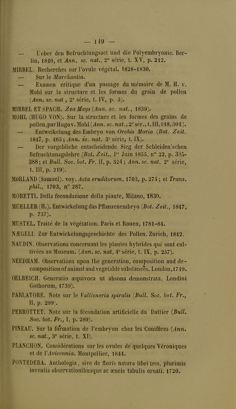 — I cher deu BefrucliUingsact uncl die Polyembryonie. Ber- lin, 1840, et Ann. se. nat., 2e série, t. XV, p. 212. MIRBEL. Recherches sur l'ovule végétal. 1828-1830. — Sur le Marchanda. — Examen critique d'un passage du mémoire de M. H. v. Mohl sur la structure et les formes du grain de pollen (Ann. se. nat , 2e série, t. IV, p. 5). MIKBEL ET SPAGH. Zea Mays (Ann. se. nat., 1839). MOHL (HUGO VON). Sur la structure et les formes des grains de pollen,parHugov. Mohi (4nn. se. nat., 2e sér., 1.111,148,301). — Entwcikelung des Embryo von Orchis Mono (Bot. Zeit. 1847, p. 465 ; Ann. se. nat. 3e série, t. IX). — Der vorgebliche entscheidende Sieg der Schleiden'schen Befruchtunzgslehre (Bot. Zeit., 1er Juin 1855, n° 22, p. 335- 388; et Bull. Soc. bot. Fr. II, p. 324 ; Ann. se. nat. 2e série, t. III, p. 219). MORLAND (Samuel), voy. Acta eruditorum, 1703, p. 275 ; et Trans. phil., 1703, n° 287. MORETTI. Délia fecondazione délia piante, Milano, 1830. MUELLER(H.). EntwickelungdasPfianzenembryo (Bot. Zeit., 1847, p. 737). MUSTEL. Traité de la végétation. Paris et Rouen, 1781-84. NjŒGELI. Zur Entwickelungsgeschichte des Pollen. Zurich, 1842. MUDIN. Observations concernant les plantes hybrides qui sont cul- tivées au Muséum. (Ann. se. nat, 4e série, t. IX, p. 257). .NEEDHAM. Observations upon the génération, composition aud de- compositionof animal and vegetable substances. London,1749. OELREICH. Gcneratio œquivoca ut absona demonstrata. Londini Gothorum, 1739). PARLATORE. Note sur le Vallisneria spiralis (Bull. Soc. bot. Fr., H, p. 299;. PERROTTET. Note sur la fécondation artificielle du Dattier (Bull. Soc. bot. Fr., I, p. 289). PINEAU. Sur la formation de l'embryon chez les Conifères (Ann. se. nat., 3e série, t. XI). PLANCHON. Considérations sur les ovules de'quclques Véroniques et de YAvicennia. Montpellier, 1844. I'h'nTEDERA. Anthologia, sive de floris nalura llbri très, plurimis iuvehtis observationibusque ac œncis tabulis oruali. 1720.