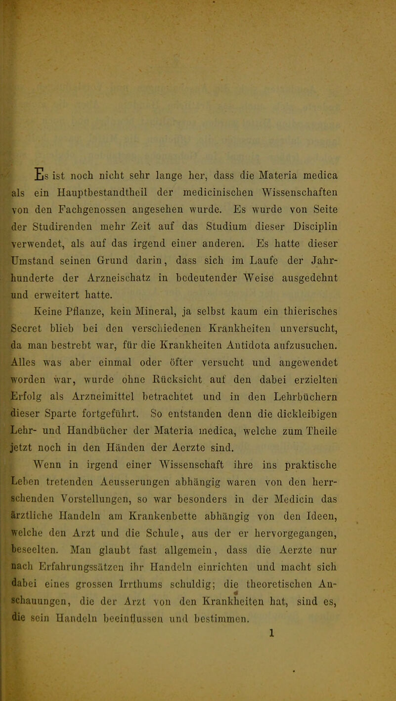 Es ist noch nicht sehr lange her, dass die Materia medica als ein Hauptbestandtheil der medicinischen Wissenschaften von den Fachgenossen augesehen wurde. Es wurde von Seite der Studirenden mehr Zeit auf das Studium dieser Disciplin verwendet, als auf das irgend einer anderen. Es hatte dieser Umstand seinen Grund darin, dass sich im Laufe der Jahr- hunderte der Arzneischatz in bedeutender Weise ausgedehnt und erweitert hatte. Keine Pflanze, kein Mineral, ja selbst kaum ein thierisches Secret blieb bei den verscliiedenen Krankheiten unversucht, da man bestrebt war, für die Krankheiten Antidota aufzusuchen. Alles was aber einmal oder öfter versucht und angewendet worden war, wurde ohne Rücksicht auf den dabei erzielten Erfolg als Arzneimittel betrachtet und in den Lehrbüchern dieser Sparte fortgeführt. So entstanden denn die dickleibigen Lehr- und Handbücher der Materia medica, welche zum Theile jetzt noch in den Händen der Aerzte sind. Wenn in irgend einer Wissenschaft ihre ins praktische Leben tretenden Aeusserungen abhängig waren von den herr- schenden Vorstellungen, so war besonders in der Medicin das ärztliche Plandeln am Krankenbette abhängig von den Ideen, welche den Arzt und die Schule, aus der er hervorgegangen, beseelten. Man glaubt fast allgemein, dass die Aerzte nur nacli Erfahrungssätzen ihr Handeln einrichten und macht sich dabei eines grossen Irrthums schuldig; die theoretischen An- schauungen, die der Arzt von den Krankheiten hat, sind es, die sein Handeln beeinflussen und bestimmen.