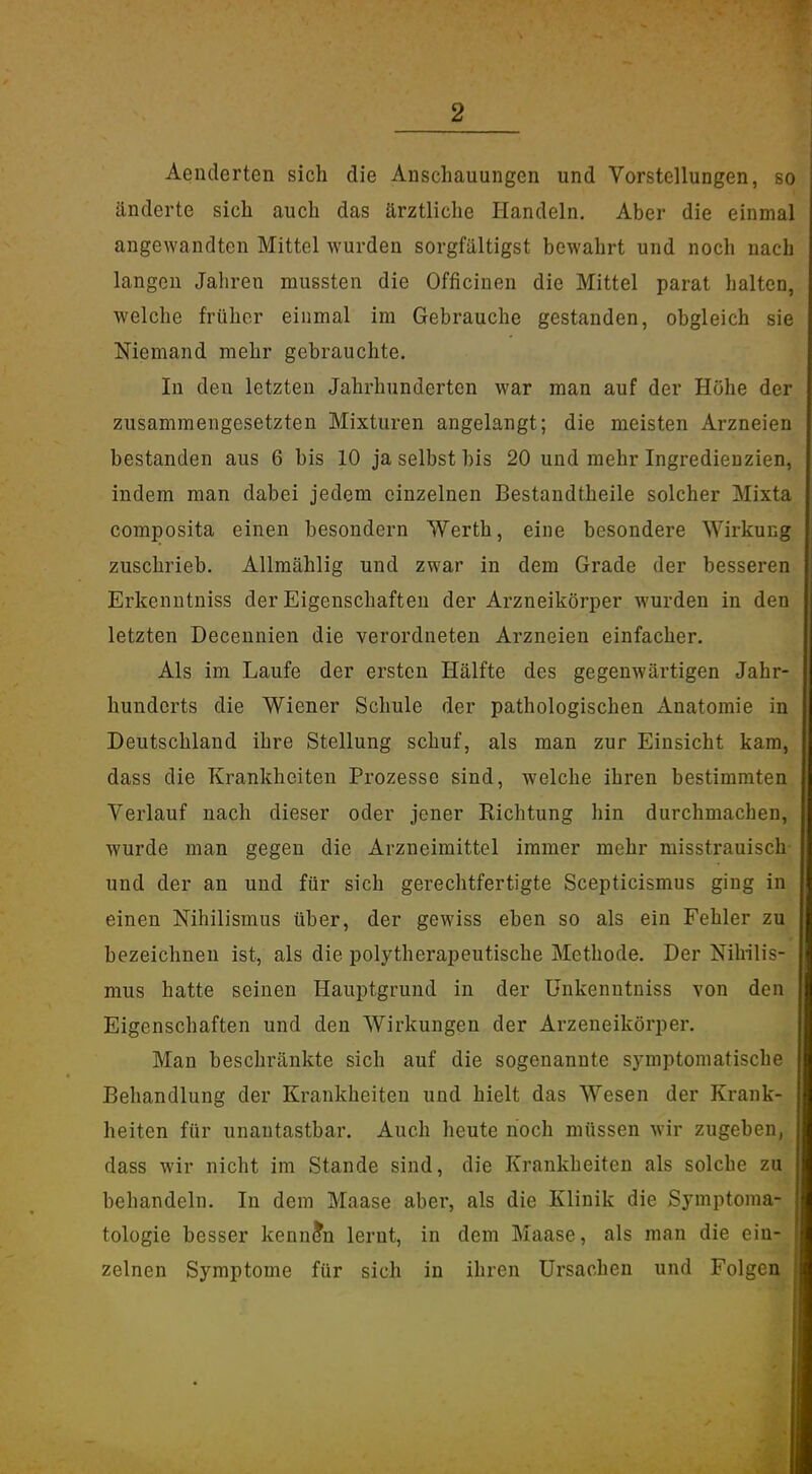 Aenderten sich die Anschauungen und Vorstellungen, so änderte sich auch das ärztliche Handeln. Aber die einmal angewandten Mittel wurden sorgfältigst bewahrt und noch nach langen Jahren mussten die Officinen die Mittel parat halten, welche früher einmal im Gebrauche gestanden, obgleich sie Niemand mehr gebrauchte. In den letzten Jahrhunderten war man auf der Höhe der zusammengesetzten Mixturen angelangt; die meisten Arzneien bestanden aus 6 bis 10 ja selbst bis 20 und mehr Ingredienzien, indem man dabei jedem einzelnen Bestandtheile solcher Mixta composita einen besondern Werth, eine besondere Wirkung zuschrieb. Allmählig und zwar in dem Grade der besseren Erkenntniss der Eigenschaften der Arzneikörper wurden in den letzten Decennien die verordneten Arzneien einfacher. Als im Laufe der ersten Hälfte des gegenwärtigen Jahr- hunderts die Wiener Schule der pathologischen Anatomie in Deutschland ihre Stellung schuf, als man zur Einsicht kam, dass die Krankheiten Prozesse sind, welche ihren bestimmten Verlauf nach dieser oder jener Richtung hin durchmachen, wurde man gegen die Arzneimittel immer mehr misstrauisch und der an und für sich gerechtfertigte Scepticismus ging in einen Nihilismus über, der gewiss eben so als ein Fehler zu bezeichnen ist, als die polytherapeutische Methode. Der Nihilis- mus hatte seinen Hauptgrund in der ünkenutniss von den Eigenschaften und den Wirkungen der Arzeneikörper. Man beschränkte sich auf die sogenannte symptomatische Behandlung der Krankheiten und hielt das Wesen der Krank- heiten für unantastbar. Auch heute hoch müssen wir zugeben, dass wir nicht im Stande sind, die Krankheiten als solche zu behandeln. In dem Maase aber, als die Klinik die Symptoma- tologie besser kennen lernt, in dem Maase, als man die ein- zelnen Symptome für sich in ihren Ursachen und Folgen