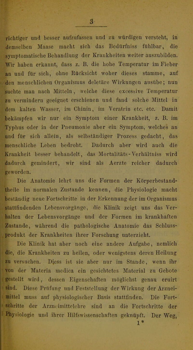 demselben Maase macht sich das Bcdürfuiss fühlbar, die symptomatische Behandlung der Krankheiten weiter auszubilden. AYir haben erkannt, dass z. B. die hohe Temperatur im Fieber an und für sich, ohne Rücksicht woher dieses stamme, auf den menschlichen Organismus deletäre Wirkungen ausübe; nun suchte man nach Mitteln, welche diese excessive Temperatur zu vermindern geeignet erschienen und fand solche Mittel in dem kalten Wasser, im Chinin, im Veratrin etc. etc. Damit bekämpfen wir nur ein Symptom einer Krankheit, z. B. im Typhus oder in der Pneumonie aber ein Symptom, welches an und für sich allein, als selbständiger Prozess gedacht, das menschliche Leben bedroht. Dadurch aber wird auch die Krankheit besser behandelt, das Mortalitäts-Verhältniss wird dadurch gemindert, wir sind als Aerzte reicher dadurch geworden. Die Anatomie lehrt uns die Formen der Körperbestand- theile im normalen Zustande kennen, die Physiologie macht beständig neue Fortschritte in der Erkennung der im Organismus stattfindenden Lebensvorgänge, die Klinik zeigt uns das Ver- halten der Lebensvorgänge und der Formen im krankhaften Zustande, während die pathologische Anatomie das Schluss- produkt der Krankheiten ihrer Forschung unterzieht. Die Klinik hat aber noch eine andere Aufgabe, nemlich die, die Krankheiten zu heilen, oder wenigstens deren Heilung zu versuchen. Diess ist sie aber nur im Stande, wenn ihr von der Materia medica ein gesichtetes Material zu Gebote gestellt wird, dessen Eigenschaften möglichst genau eruirt sind. Diese Prüfung und Feststellung der Wirkung der Arznei- mittel muss auf physiologischer Basis stattfinden. Die Fort- schritte der Arzncimittelchre sind an die Fortschritte der Physiologie und ihrer Hilfswissenschaften geknüpft. Der Weg, 1*