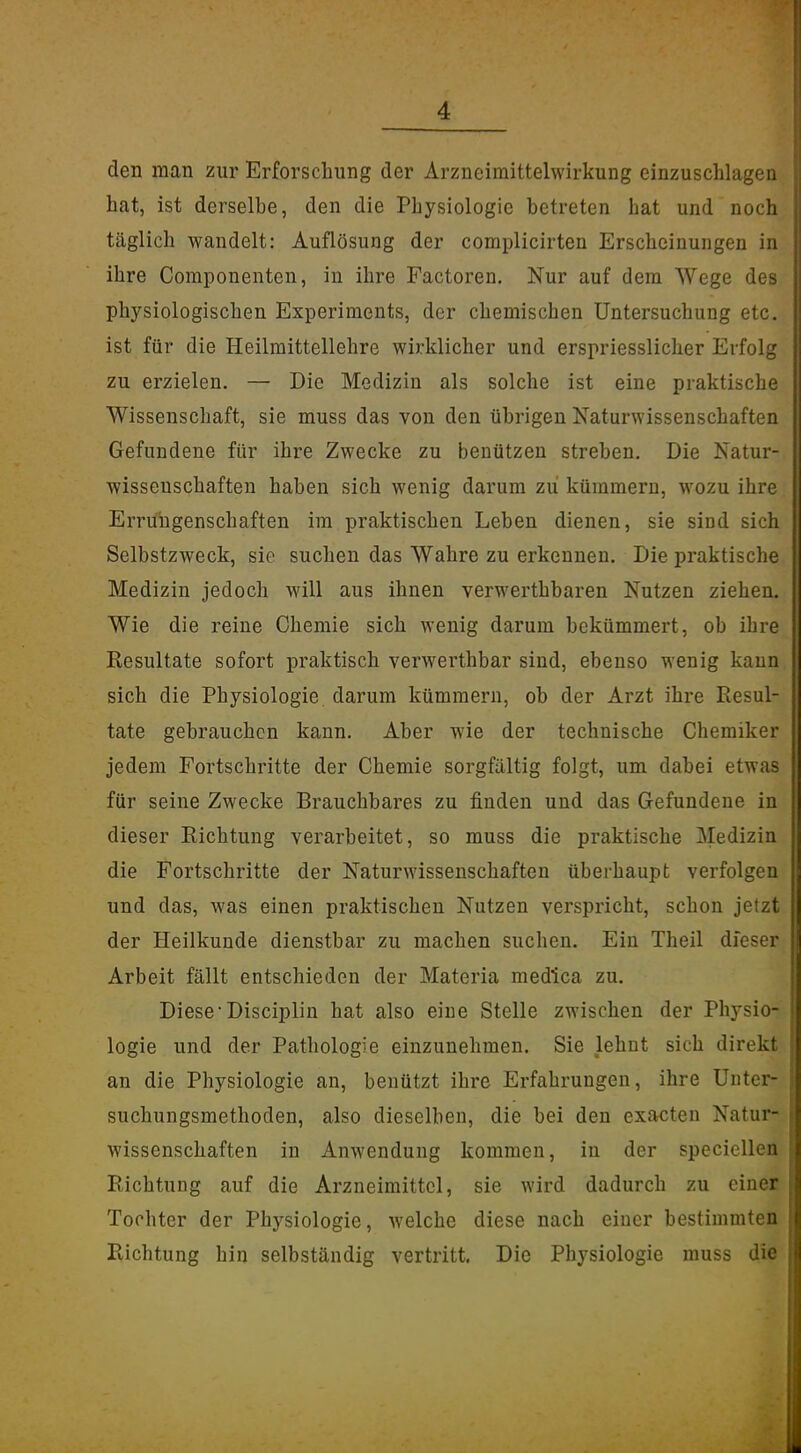den man zur Erforschung der Arzneimittelwirkung einzuschlagen hat, ist derselbe, den die Physiologie betreten bat und noch täglich wandelt: Auflösung der complicirten Erscheinungen in ihre Componenten, in ihre Factoren. Nur auf dem Wege des physiologischen Experiments, der chemischen Untersuchung etc. ist für die Heilraittellehre wirklicher und erspriesslicher Erfolg zu erzielen. — Die Medizin als solche ist eine praktische Wissenschaft, sie muss das von den übrigen Naturwissenschaften Gefundene für ihre Zwecke zu benützeu streben. Die Natur- wissenschaften haben sich wenig darum zu kümmern, wozu ihre Errungenschaften im praktischen Leben dienen, sie sind sich Selbstzweck, sie suchen das Wahre zu erkennen. Die praktische Medizin jedoch will aus ihnen verwerthbaren Nutzen ziehen. Wie die reine Chemie sich wenig darum bekümmert, ob ihre Resultate sofort praktisch verwerthbar sind, ebenso wenig kann sich die Physiologie darum kümmern, ob der Arzt ihre Resul- tate gebrauchen kann. Aber wie der technische Chemiker jedem Fortschritte der Chemie sorgfältig folgt, um dabei etwas für seine Zwecke Brauchbares zu finden und das Gefundene in dieser Richtung verarbeitet, so muss die praktische Medizin die Fortschritte der Naturwissenschaften überhaupt verfolgen und das, was einen praktischen Nutzen verspricht, schon jetzt der Heilkunde dienstbar zu machen suchen. Ein Theil dieser Arbeit fällt entschieden der Materia medlca zu. Diese'Disciplin hat also eine Stelle zwischen der Physio- logie und der Pathologie einzunehmen. Sie lehnt sich direkt an die Physiologie an, benützt ihre Erfahrungen, ihre Unter- suchungsmethoden, also dieselben, die bei den exacten Natur- wissenschaften in Anwendung kommen, in der specielleil Richtung auf die Arzneimittel, sie wird dadurch zu einer Tochter der Physiologie, welche diese nach einer bestimmten Richtung hin selbständig vertritt. Die Physiologie muss die