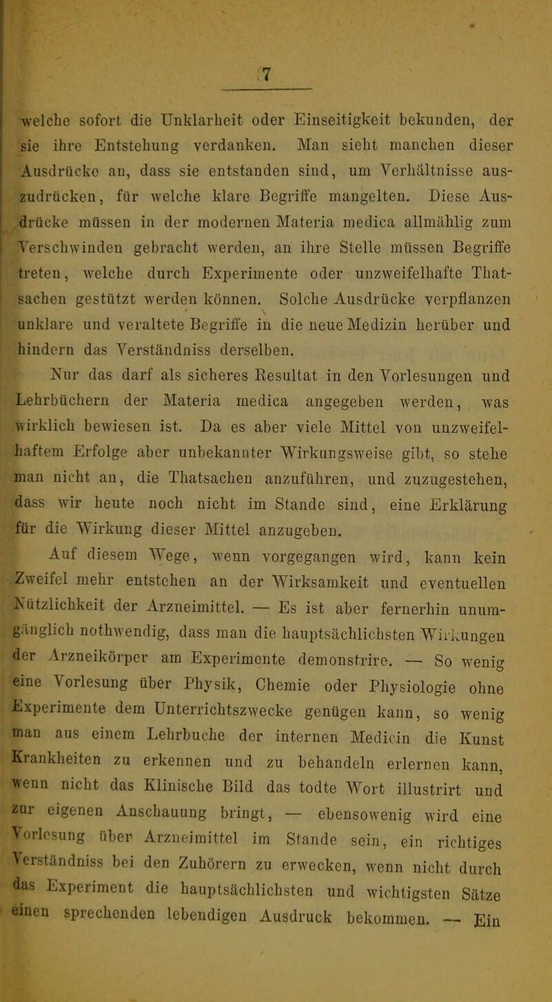 :7 welche sofort die Unklarheit oder Einseitigkeit bekunden, der ^sie ihre Entstehung verdanken. Man sieht manchen dieser Ausdrücke au, dass sie entstanden sind, um Verhältnisse aus- zudrücken, für welche klare Begriffe mangelten. Diese Aus- drücke müssen in der modernen Materia medica allmählig zum Verschwinden gebracht werden, au ihre Stelle müssen Begriffe treten, welche durch Experimente oder unzweifelhafte That- sachen gestützt werden können. Solche Ausdrücke verpflanzen unklare und veraltete Begriffe in die neue Medizin herüber und hindern das Verständniss derselben. Nur das darf als sicheres Resultat in den Vorlesungen und Lehrbüchern der Materia medica angegeben werden, was wirklich bewiesen ist. Da es aber viele Mittel von unzweifel- haftem Erfolge aber unbekannter Wirkungsweise gibt, so stehe man nicht an, die Thatsachen anzuführen, und zuzugestehen, dass wir heute noch nicht im Stande sind, eine Erklärung für die Wirkung dieser Mittel anzugeben. Auf diesem Wege, wenn vorgegangen wird, kann kein Zweifel mehr entstehen an der Wirksamkeit und eventuellen Nützlichkeit der Arzneimittel. — Es ist aber fernerhin unum- gänglich nothwendig, dass man die hauptsächlichsten Wirkungen der Arzneikörper am Experimente demonstrire. — So wenig eine Vorlesung über Physik, Chemie oder Physiologie ohne Experimente dem Unterrichtszwecke genügen kann, so wenig man aus einem Lehrbuche der internen Medicin die Kunst Krankheiten zu erkennen und zu behandeln erlernen kann, wenn nicht das Klinische Bild das todte Wort illustrirt und zur eigenen Anschauung bringt, — ebensowenig wird eine Vorlosung über Arzneimittel im Stande sein, ein richtiges Verständniss bei den Zuhörern zu erwecken, wenn nicht durch das Experiment die hauptsächlichsten und wichtigsten Sätze einen sprechenden lebendigen Ausdruck bekommen. Ein