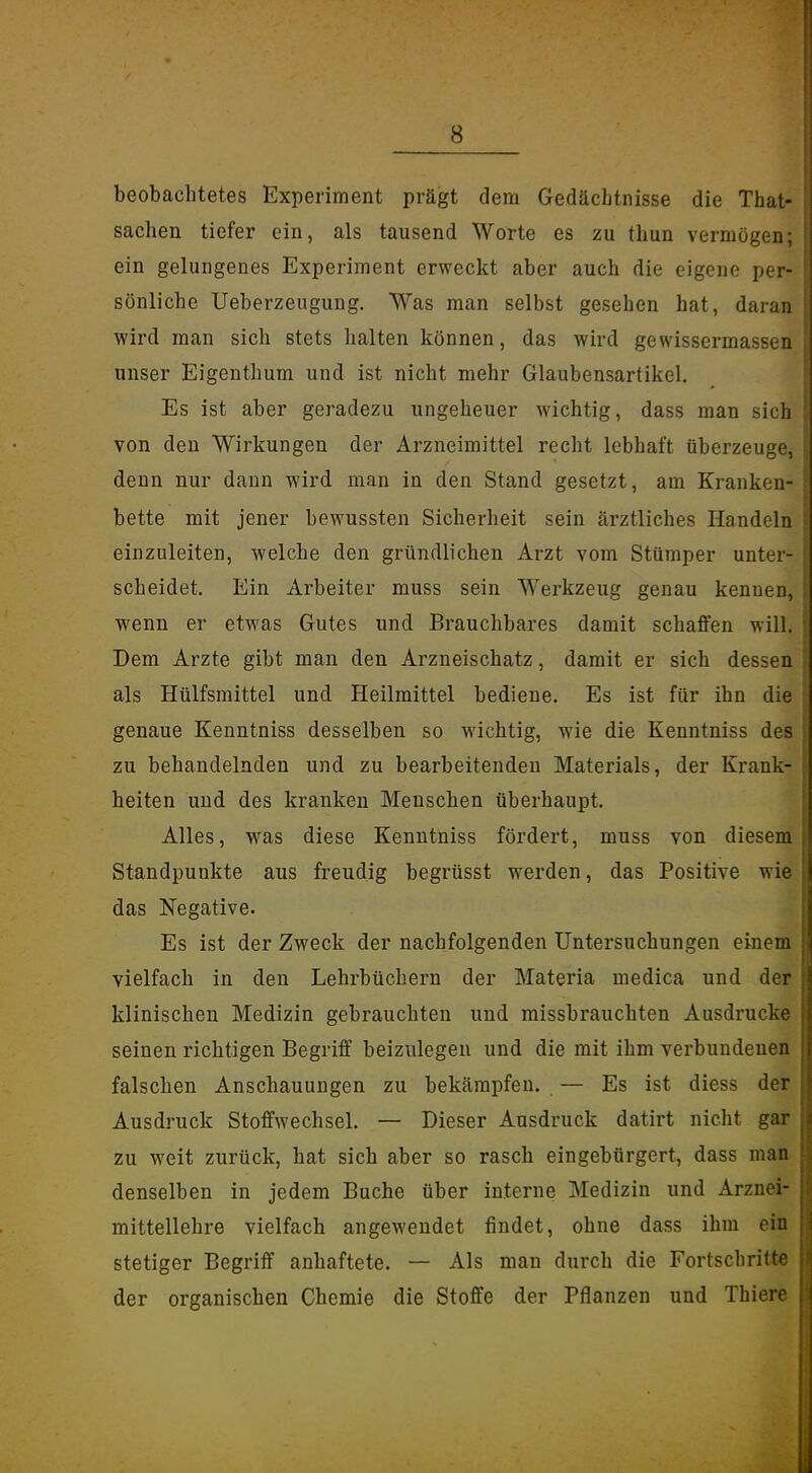 beobachtetes Experiment prägt dem Gedächtnisse die That- sachen tiefer ein, als tausend Worte es zu thun vermögen; ein gelungenes Experiment erweckt aber auch die eigene per- sönliche Ueberzeugung. Was man selbst gesehen hat, daran wird man sich stets halten können, das wird gewissermassen unser Eigenthum und ist nicht mehr Glaubensartikel. Es ist aber geradezu ungeheuer wichtig, dass man sich von den Wirkungen der Arzneimittel recht lebhaft überzeuge, denn nur dann wird man in den Stand gesetzt, am Kranken- bette mit jener bewussten Sicherheit sein ärztliches Handeln einzuleiten, welche den gründlichen Arzt vom Stümper unter- scheidet. Ein Arbeiter muss sein Werkzeug genau kennen, wenn er etwas Gutes und Brauchbares damit schaffen will. Dem Arzte gibt man den Arzneischatz, damit er sich dessen als Hülfsmittel und Heilmittel bediene. Es ist für ihn die genaue Kenntniss desselben so wichtig, wie die Kenntniss des zu behandelnden und zu bearbeitenden Materials, der Krank- heiten und des kranken Menschen überhaupt. Alles, was diese Kenntniss fördert, muss von diesem Standpunkte aus freudig begrüsst werden, das Positive wie das Kegative. Es ist der Zweck der nachfolgenden Untersuchungen einem vielfach in den Lehrbüchern der Materia medica und der klinischen Medizin gebrauchten und missbrauchten Ausdrucke seinen richtigen Begriff beizulegen und die mit ihm verbundenen falschen Anschauungen zu bekämpfen. — Es ist diess der Ausdruck Stoffwechsel. — Dieser Ausdruck datirt nicht gar zu weit zurück, hat sich aber so rasch eingebürgert, dass man denselben in jedem Buche über interne Medizin und Arznei- mittellehre vielfach angewendet findet, ohne dass ihm ein stetiger Begriff anhaftete. — Als man durch die Fortschritte der organischen Chemie die Stoffe der Pflanzen und Thiere