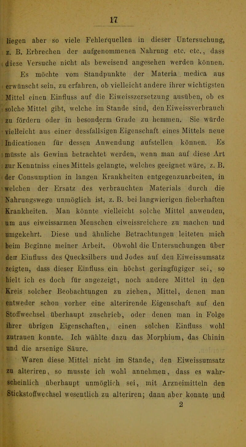 n_ liegen aber so viele Fehlerquellen in dieser Untersuchung, z. B. Erbrechen der aufgenommenen Nahrung etc. etc., dass diese Versuche nicht als bcAveisend angesehen werden können. Es möchte vom Standpunkte der Materia medica aus erwünscht sein, zu erfahren, ob vielleicht andere ihrer wichtigsten Mittel einen Einfluss auf die Eiweisszersetzung ausüben, ob es ; solche Mittel gibt, welche im Stande sind, den Eiweissverbrauch zu fördern oder in besonderm Grade zu hemmen. Sie würde ' vielleicht aus einer dessfallsigen Eigenschaft eines Mittels neue Indicationeu für dessen Anwendung aufstellen können. Es 1 müsste als Gewinn betrachtet werden, wenn man auf diese Art zurKenntniss eines Mittels gelangte, welches geeignet wäre, z. B. der Consumption in langen Krankheiten entgegenzuarbeiten, in ' welchen der Ersatz des verbrauchten Materials durch die  Nahrungswege unmöglich ist, z. B. bei langwierigen fieberhaften Krankheiten. Man könnte vielleicht solche Mittel anwenden, um aus eiweissarmen Menschen eiweissreicliere zu machen und umgekehrt. Diese und ähnliche Betrachtungen leiteten mich beim Beginne meiner Arbeit. Obwohl die Untersuchungen über den Einfluss des Quecksilbers und Jodes auf den Eiweissumsatz zeigten, dass dieser Einfluss ein höchst geringfügiger sei, so hielt ich es doch für angezeigt, noch andere Mittel in den Kreis solcher Beobachtungen zu ziehen, Mittel, denen man entweder schon vorher eine alterirende Eigenschaft auf den Stoffwechsel überhaupt zuschrieb, oder denen man in Folge ihrer übrigen Eigenschaften, einen solchen Einfluss wohl zutrauen konnte. Ich wählte dazu das Morphium, das Chinin und die arsenige Säure. Waren diese Mittel nicht im Stande, den Eiweissumsatz zu alteriren, so musste ich wohl annehmen, dass es wahr- scheinlich überhaupt unmöglich sei, mit Arzneimitteln den Stickstoffwcchsel wesentlich zu alteriren; dann aber konnte und 2