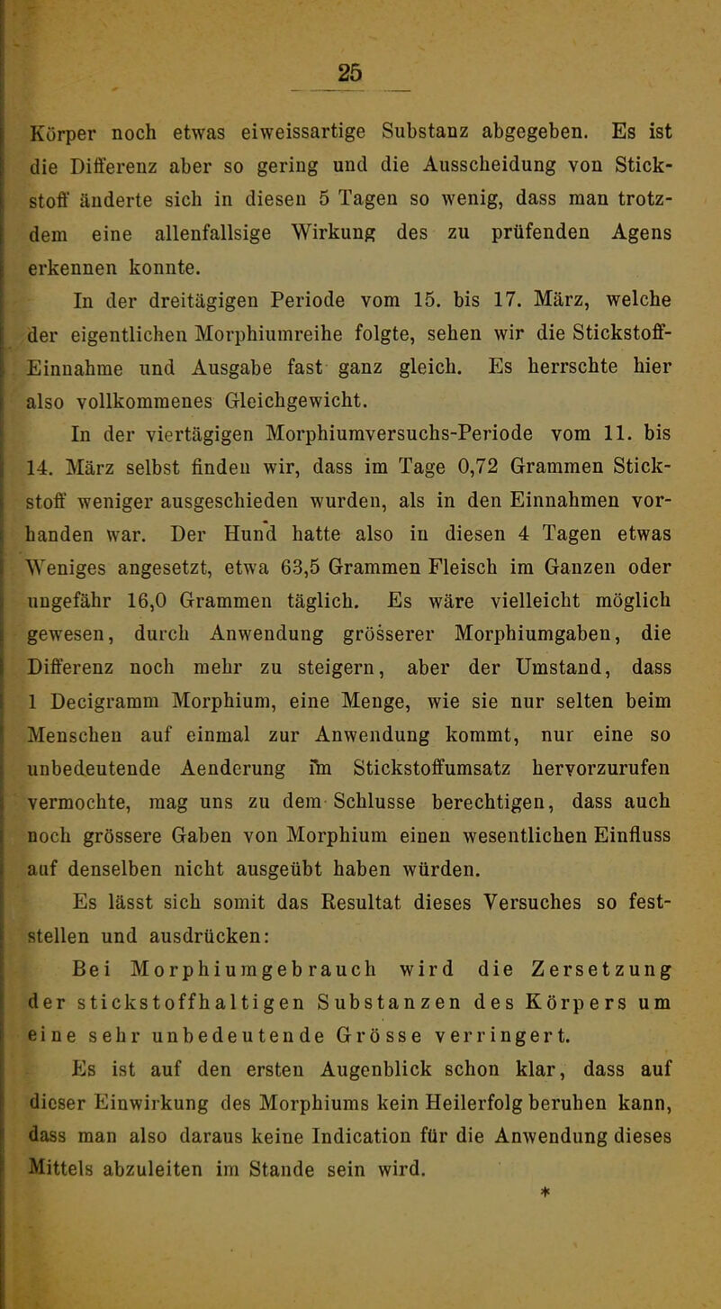 25 _ I Körper noch etwas eiweissartige Substanz abgegeben. Es ist i die Differenz aber so gering und die Ausscheidung von Stick- j Stoff änderte sich in diesen 5 Tagen so wenig, dass man trotz- \ dem eine allenfallsige Wirkung des zu prüfenden Agens 1 i erkennen konnte. I In der dreitägigen Periode vom 15. bis 17. März, welche der eigentlichen Morphiumreihe folgte, sehen wir die Stickstoff- Einnahme und Ausgabe fast ganz gleich. Es herrschte hier ' also vollkommenes G-leichgewicht. In der viertägigen Morphiumversuchs-Periode vom 11. bis 14. März selbst finden wir, dass im Tage 0,72 Grammen Stick- stoff' weniger ausgeschieden wurden, als in den Einnahmen vor- handen war. Der Hund hatte also in diesen 4 Tagen etwas Weniges angesetzt, etwa 63,5 Grammen Fleisch im Ganzen oder ungefähr 16,0 Grammen täglich. Es wäre vielleicht möglich gewesen, durch Anwendung grösserer Morphiumgaben, die Differenz noch mehr zu steigern, aber der Umstand, dass 1 Decigramm Morphium, eine Menge, wie sie nur selten beim Menschen auf einmal zur Anwendung kommt, nur eine so unbedeutende Aenderung iVn Stickstoffumsatz hervorzurufen vermochte, mag uns zu dem Schlüsse berechtigen, dass auch noch grössere Gaben von Morphium einen wesentlichen Einfluss auf denselben nicht ausgeübt haben würden. Es lässt sich somit das Resultat dieses Versuches so fest- stellen und ausdrücken: Bei Morphiumgebrauch wird die Zersetzung der stickstoffhaltigen Substanzen des Körpers um eine sehr unbedeutende Grösse verringert. Es ist auf den ersten Augenblick schon klar, dass auf dieser Einwirkung des Morphiums kein Heilerfolg beruhen kann, dass man also daraus keine Indication für die Anwendung dieses Mittels abzuleiten im Stande sein wird.