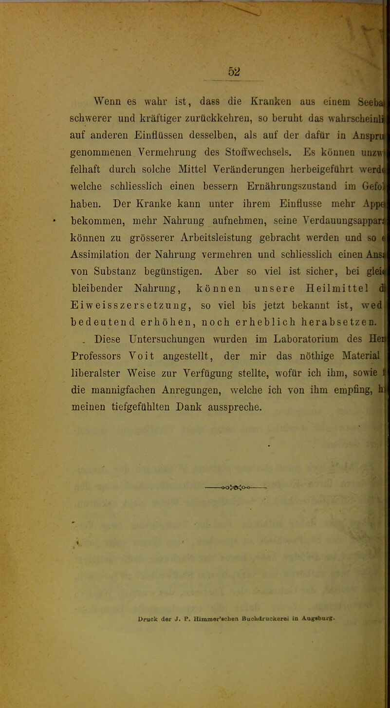 Wenn es wahr ist, dass die Kranken aus einem 8eeba schwerer und kräftiger zurückkehren, so beruht das wahrscheiuli auf anderen Einflüssen desselben, als auf der dafür in Ansprti genommenen Vermehrung des Stoffwechsels. Es können unzw felhaft durch solche Mittel Veränderungen herbeigeführt werd< welche schliesslich einen bessern Ernährungszustand im Gefo! haben. Der Kranke kann unter ihrem Einflüsse mehr Apjn bekommen, mehr Nahrung aufnehmen, seine A^erdauungsappar; können zu grösserer Arbeitsleistung gebracht werden und so i Assimilation der Nahrung vermehren und schliesslich einen Ans von Substanz begünstigen. Aber so viel ist sicher, bei gldi bleibender Nahrung, können unsere Heilmittel d Eiweisszersetzung, so viel bis jetzt bekannt ist, wed bedeutend erhöhen, noch erheblich herabsetzen. . Diese Untersuchungen wurden im Laboratorium des Hei Professors Voit angestellt, der mir das nöthige Material liberalster Weise zur Verfügung stellte, wofür ich ihm, sowie ; die mannigfachen Anregungen, welche ich von ihm empfing, 1 meinen tiefgefühlten Dank ausspreche. -oO>©io-o. Druck der J. P. Hlmmer'ichen BuoUdruckerei in Aogr^burg.