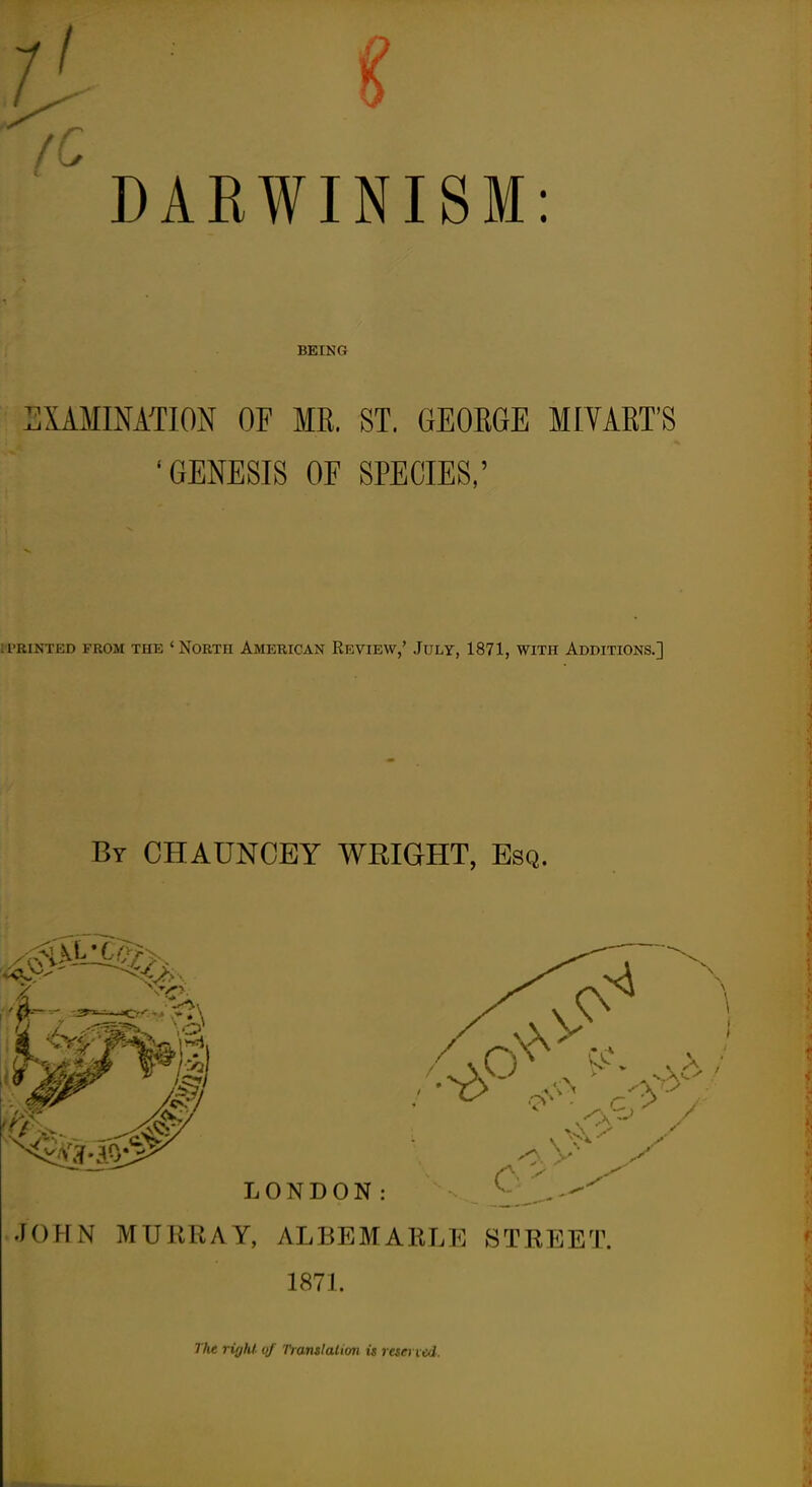 DARWINISM: BEING LIAMIMTION OF MR. ST. GEORGE MIYART'S 'GENESIS OF SPECIES,' l l'RINTED FROM THE * NORTH AMERICAN REVIEW,' JuLY, 1871, WITH ADDITIONS.] By CHAUNCEY WRIGHT, Esq. J()?[N MURRAY, ALBEMARLE STREET. 187L Tht right, qf Translalion U reserved.