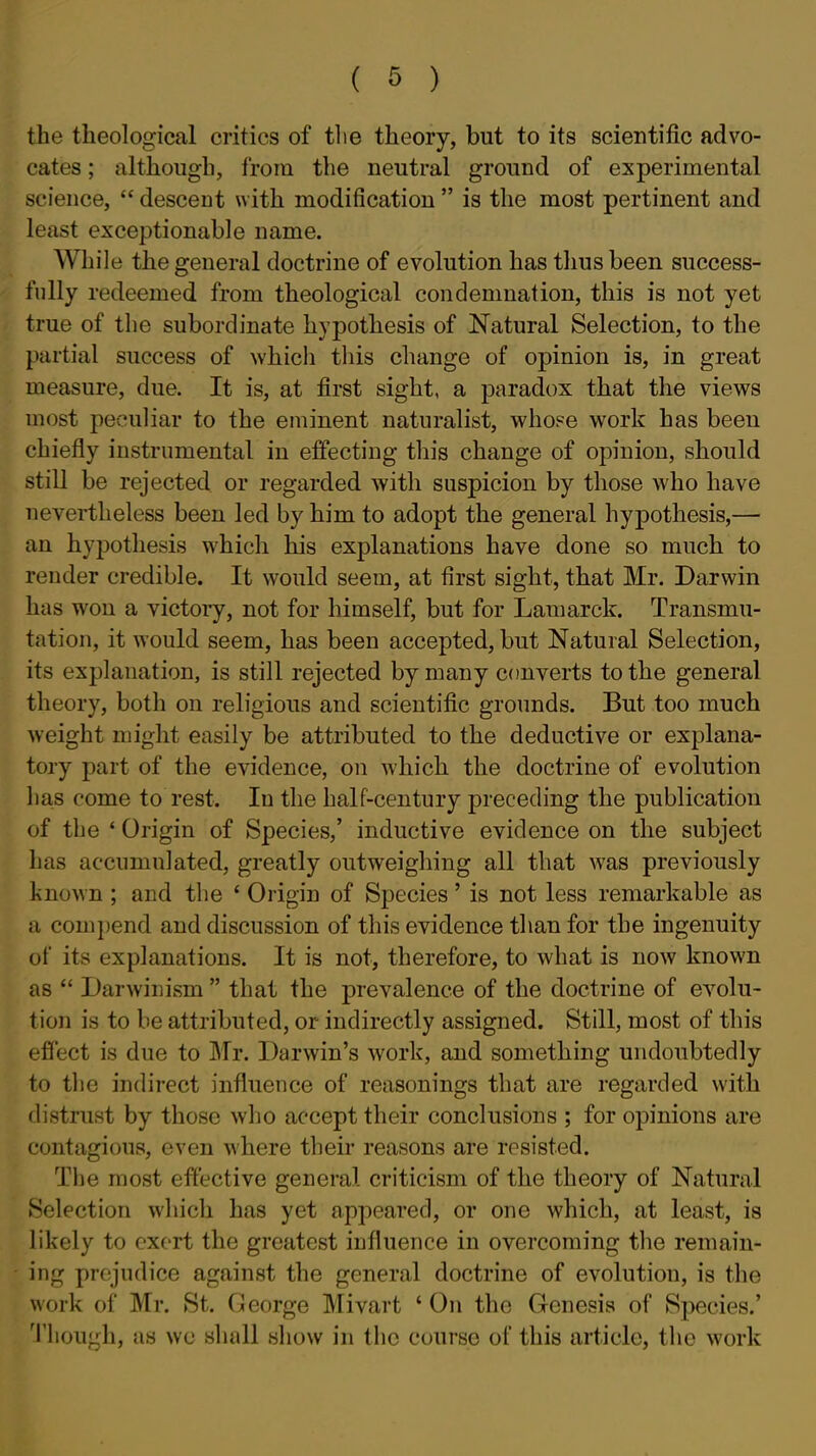 the theological critics of tlie theory, but to its scientific advo- cates ; although, from the neutral ground of experimental science,  descent with modification  is the most pertinent and least exceptionable name. While the general doctrine of evolution has thus been success- fully redeemed from theological condemnation, this is not yet true of the subordinate hypothesis of Natural Selection, to the partial success of which this change of opinion is, in great measure, due. It is, at first sight, a paradox that the views most peculiar to the eminent naturalist, whope work has been chiefly instrumental in effecting this change of opinion, should still be rejected or regarded with suspicion by those who have nevertheless been led by him to adopt the general hypothesis,— an hypothesis which his explanations have done so much to render credible. It would seem, at first sight, that Mr. Darwin has won a victory, not for himself, but for Lamarck. Transmu- tation, it would seem, has been accepted, but Natural Selection, its explanation, is still rejected by many converts to the general theory, both on religious and scientific grounds. But too much weight might easily be attributed to the deductive or explana- tory part of the evidence, on which the doctrine of evolution has come to rest. In the half-century preceding the publication of the ' Origin of Species,' inductive evidence on the subject has accumulated, greatly outweighing all that was previously known ; and the ' Origin of Species' is not less remarkable as a com})end and discussion of this evidence than for the ingenuity of its explanations. It is not, therefore, to what is now known as  Darwinism  that the prevalence of the doctrine of evolu- tion is to be attributed, or indirectly assigned. Still, most of this effect is due to Mr. Darwin's work, and something undoubtedly to the indirect influence of reasonings that are regarded with distrust by those who accept their conclusions ; for opinions are contagious, even where their reasons are resisted. The most effective general criticism of the theory of Natural Selection which has yet appeared, or one which, at least, is likely to exert the greatest influence in overcoming the remain- ing prejudice against the general doctrine of evolution, is the work of Mr. St. George Mivart ' On the Genesis of Species.' Though, as wo shall show in the course of this article, the work