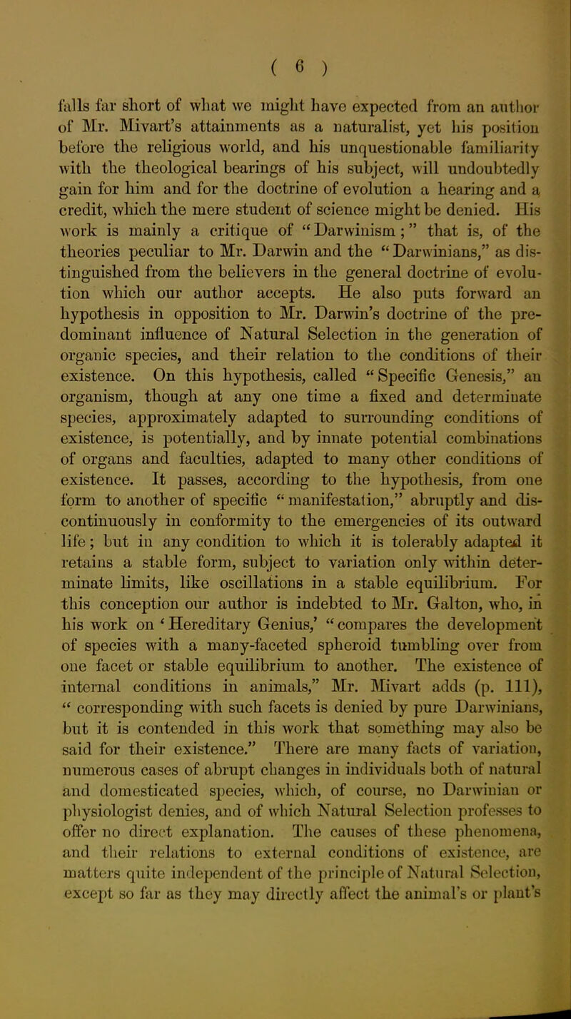 falls far short of what we might have expected from an author of Mr. Mivart's attainments as a naturalist, yet liis position before the religious world, and his unquestionable familiarity with the theological bearings of his subject, will undoubtedly gain for him and for the doctrine of evolution a hearing and a credit, which the mere student of science might be denied. His Avork is mainly a critique of  Darwinism ; that is, of the theories peculiar to Mr. Darwin and the ''Darwinians, as dis- tinguished from the believers in the general doctrine of evolu- tion which our author accepts. He also puts forward an hypothesis in opposition to Mr. Darwin's doctrine of the pre- dominant influence of Natural Selection in the generation of organic species, and their relation to the conditions of their existence. On this hypothesis, called Specific Genesis, an organism, though at any one time a fixed and determinate species, approximately adapted to sun-ounding conditions of existence, is potentially, and by innate potential combinations of organs and faculties, adapted to many other conditions of existence. It passes, according to the hypothesis, from one form to another of specific  manifestation, abruptly and dis- continuously in conformity to the emergencies of its outward life; but in any condition to which it is tolerably adapted it retains a stable form, subject to variation only within deter- minate limits, like oscillations in a stable equilibrium. For this conception our author is indebted to Mr. Gal ton, who, in his work on * Hereditary Genius,'  compares the development of species with a many-faceted spheroid tumbling over from one facet or stable equilibrium to another. The existence of internal conditions in animals, Mr. Mivart adds (p. Ill),  corresponding with such facets is denied by pure Darwinians, but it is contended in this work that something may also be said for their existence. There are many facts of variation, numerous cases of abrupt changes in individuals both of natural and domesticated species, which, of course, no Darwinian or physiologist denies, and of which Natural Selection professes to offer no direct explanation. The causes of these phenomena, and their relations to external conditions of existence, are matters quite independent of the principle of Natural Solection, except so far as they may directly affect the animal's or plant s