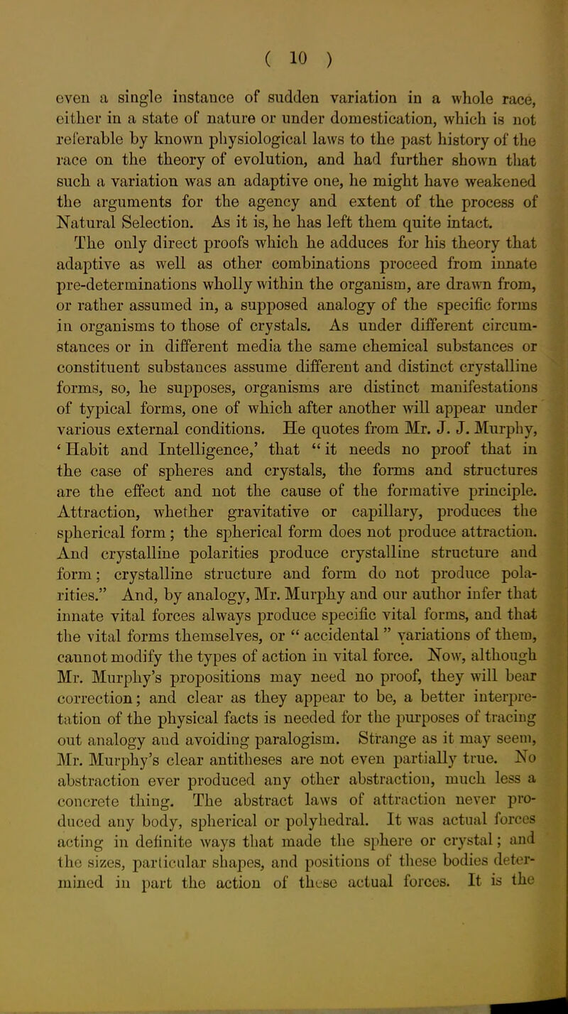 even a single instance of sudden variation in a whole race, either in a state of nature or under domestication, which is not referable by known physiological laws to the past history of the race on the theory of evolution, and had further shown that such a variation was an adaptive one, he might have weakened the arguments for the agency and extent of the process of Natural Selection. As it is, he has left them quite intact. The only direct proofs which he adduces for his theory that adaptive as well as other combinations proceed from innate pre-determinations wholly within the organism, are drawn from, or rather assumed in, a supposed analogy of the specific forms in organisms to those of crystals. As under diflferent circum- stances or in different media the same chemical substances or constituent substances assume different and distinct crystalline forms, so, he supposes, organisms are distinct manifestations of typical forms, one of which after another will appear under various external conditions. He quotes from Mr. J. J. Murphy, ' Habit and Intelligence,' that  it needs no proof that in the case of spheres and crystals, the forms and structures are the effect and not the cause of the formative principle. Attraction, whether gravitative or capillary, produces the spherical form ; the spherical form does not produce attraction. And crystalline polarities produce crystalline structure and form; crystalline structure and form do not produce pola- rities. And, by analogy, Mr. Murphy and our author infer that innate vital forces always produce specific vital forms, and that the vital forms themselves, or  accidental  variations of them, cannot modify the types of action in vital force. Now, although Mr. Murphy's propositions may need no proof, they will bear correction; and clear as they appear to be, a better interpre- tation of the physical facts is needed for the purposes of tracing out analogy and avoiding paralogism. Strange as it may seem, Mr. Murphy's clear antitheses are not even partially true. No abstraction ever produced any other abstraction, much less a concrete thing. The abstract laws of attraction never pro- duced any body, spherical or polyhedral. It was actual forces acting in definite ways that made the sphere or crystal; and the sizes, particular shapes, and positions of these bodies deter- mined in part the action of these actual forces. It is the