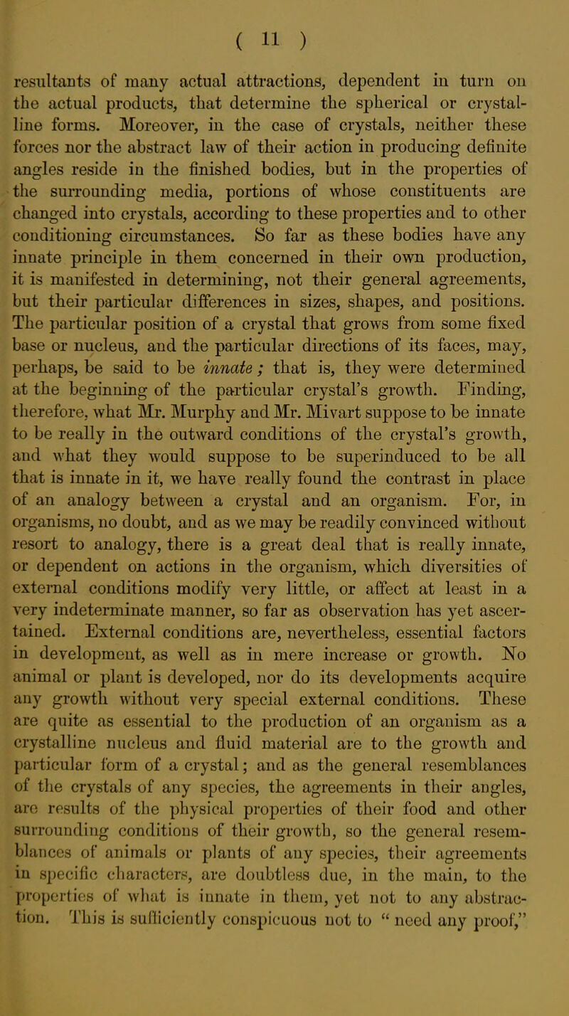 resultants of many actual attractions, dependent in turn on the actual products, that determine the spherical or crystal- line forms. Moreover, in the case of crystals, neither these forces nor the abstract law of their action in producing definite angles reside in the finished bodies, but in the properties of ■the surrounding media, portions of whose constituents are changed into crystals, according to these properties and to other conditioning circumstances. So far as these bodies have any innate principle in them concerned in their own production, it is manifested in determining, not their general agreements, but their particular differences in sizes, shapes, and positions. The particular position of a crystal that grows from some fixed base or nucleus, and the particular directions of its faces, may, perhaps, be said to be innate ; that is, they were determined at the beginning of the particular crystal's growth. Finding, therefore, what Mr. Murphy and Mr. Mivart suppose to be innate to be really in the outward conditions of the crystal's growth, and what they would suppose to be superinduced to be all that is innate in it, we have really found the contrast in place of an analogy between a crystal and an organism. For, in organisms, no doubt, and as we may be readily convinced without resort to analogy, there is a great deal that is really innate, or dependent on actions in the organism, which, diversities of external conditions modify very little, or affect at least in a very indeterminate manner, so far as observation has yet ascer- tained. External conditions are, nevertheless, essential factors in development, as well as in mere increase or growth. No animal or plant is developed, nor do its developments acquire any growth without very special external conditions. These are quite as essential to the production of an organism as a crystalline nucleus and fluid material are to the growth and particular form of a crystal; and as the general resemblances of the crystals of any species, the agreements in their angles, are results of the physical properties of their food and other surrounding conditions of their growth, so the general resem- blances of animals or plants of any species, their agreements in specific characters, are doubtless due, in the main, to the properties of what is innate in them, yet not to any abstrac- tion. This is sulliciently conspicuous not to  need any proof,