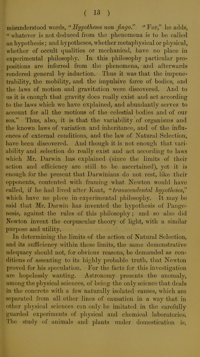 misunderstood words,  lly;potheses non jingo.  For, he adds,  wliatever is not deduced from the phenomena is to be called an hypothesis; and hypotheses, whether metaphysical or physical, whether of occult qualities or mechanical, have no place in experimental philosophy. In this philosophy particular pro- ' positions are inferred from the phenomena, and afterwards rendered general by induction. Thus it was that the impene- trability, the mobility, and the impulsive force of bodies, and the laws of motion and gravitation were discovered. And to us it is enough that gravity does really exist and act according to the laws which we have explained, and abundantly serves to account for all the motions of the celestial bodies and of our sea. Thus, also, it is that the variability of organisms and the known laws of variation and inheritance, and of the influ- ences of external conditions, and the law of Natural Selection, have been discovered. And though it is not enough that vari- ability and selectioQ do really exist and act according to laws wliich Mr. Darwin has explained (since the limits of their action and efficiency are still to be ascertained), yet it is enough for the present that Darwinians do not rest, like their opponents, contented with framing what Newton would have called, if he had lived after Kant, transcendental hyjjotheses,'' which have no place in experimental philosophy. It may be said that Mr. Darwiu has invented the hypothesis of Pange- nesis, against the rules of this philosophy ; and so also did Newton invent the corpuscular theory of light, with a similar purpose and utility. In determining the limits of the action of Natural Selection, and its sufficiency within these limits, the same demonstrative adequacy should not, for obvious reasons, be demanded as con- ditions of assenting to its highly probable truth, that Newton proved for his speculation. For the facts for this investigation are hopelessly wanting. Astronomy presents the anomaly, among the physical sciences, of being the only science that deals in the concrete with a few naturally isolated causes, which are separated from all other lines of causation in a way that in other physical sciences can only be imitated in the carefully guarded experiments of physical and chemical laboratories. 'I'hf study of animals and plants under domestication is.