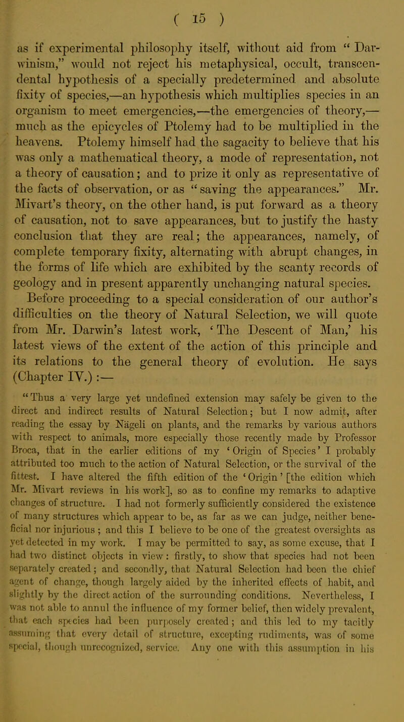 as if experimejital philosoiihy itself, without aid from  Dar- winism, would not reject his metaphysical, occult, transcen- dental hypothesis of a specially predetermined and absolute fixity of species,—an hypothesis which multiplies species in an organism to meet emergencies,—the emergencies of theory,— much as the epicycles of Ptolemy had to be multiplied in the heavens. Ptolemy himself had the sagacity to believe that his was only a mathematical theory, a mode of representation, not a theory of causation; and to prize it only as representative of the facts of observation, or as  saving the appearances. Mr. Mivart's theory, on the other hand, is put forward as a theory of causation, not to save appearances, but to justify the hasty conclusion that they are real; the appearances, namely, of complete temporary fixity, alternating with abrupt changes, in the forms of life which are exhibited by the scanty records of geology and in present apparently unchanging natural species. Before proceeding to a special consideration of our author's difficulties on the theory of Natural Selection, we will quote from Mr. Darwin's latest work, * The Descent of Man,' his latest views of the extent of the action of this principle and its relations to the general theory of evolution. He says (Chapter IV.) :—  Thus a very large yet undefined extension may safely be given to the direct and indirect results of Natural Selection; but I now admit, after reading the essay by Nageli on plants, and the remarks by various autlioi'S with respect to animals, more especially those recently made by Professor Broca, that in the earlier editions of my ' Origin of Species' I probably attributed too much to the action of Natural Selection, or the survival of the fittest. I have altered the fifth edition of the ' Origin' [the edition which Mr. Mivart reviews in his work], so as to confine my remarks to adaptive clianges of structure. I had not formerly sufficiently considered the existence of many structures which appear to be, as far as we can judge, neither bene- ficial nor injurious ; and this I believe to be one of the greatest oversights as yet detected in my work. I may be permitted to say, as some excuse, that I had two distinct objects in view : firstly, to show that species had not been Rf>paratcly created; and secondly, that Natural Selection had been the chief ent of change, though largely aided by the inherited effects of habit, and slightly by the direct action of the surrounding conditions. Nevertheless, I was not able to annul the influence of my former belief, then widely prevalent, t})ut each species had been purjioscly created; and this led to my tacitly assuming that every detail of structure, excepting rudiments, was of some special, though unrecognized, service. Any one with this assum[)tion in his