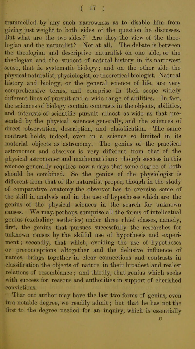 trammelled by any such narrowness as to disable him from giving just weight to both sides of the question he discusses. But what are the two sides ? Are they the view of the theo- logian and the naturalist? Not at all. The debate is between the theologian and descriptive naturalist on one side, or the theologian and the student of natural history in its narrowest sense, that is, systematic biology; and on the other side the physical naturalist, physiologist, or theoretical biologist. Natural history and biology, or the general science of life, are very comprehensive terms, and comprise in their scope widely diflerent lines of pursuit and a wide range of abilities. In fact, the sciences of biology contain contrasts in the objects, abilities, and interests of scientific pursuit almost as wide as that pre- sented by the physical sciences generally, and the sciences of direct observation, description, and classification. The same contrast holds, indeed, even in a science so limited in its material objects as astronomy. The genius of the practical astronomer and observer is very different from that of the physical astronomer and mathematician ; though success in this science generally requires now-a-days that some degree of both should be combined. So the genius of the physiologist is different from that of the naturalist proper, though in the study of comparative anatomy the observer has to exercise some of the skill in analysis and in the use of hypotheses which are the genius of the physical sciences in the search for unknown causes. We may, perhaps, comprise all the forms of intellectual genius (excluding sesthetics) under three chief classes, namely, first, the genius that pursues successfully the researches for unknown causes by the skilful use of hypothesis and experi- ment ; secondly, that which, avoiding the use of hypotheses or preconceptions altogether and the delusive influence of names, brings together in clear connections and contrasts in classification the objects of nature in their broadest and realest relations of resemblance ; and thirdly, that genius which seeks with success for reasons and authorities in support of cherished convictions. That our author may have the last two forms of genius, even in a notable degree, we readily admit; but that he has not the first to the degree needed for an inquiry, which is essentially c