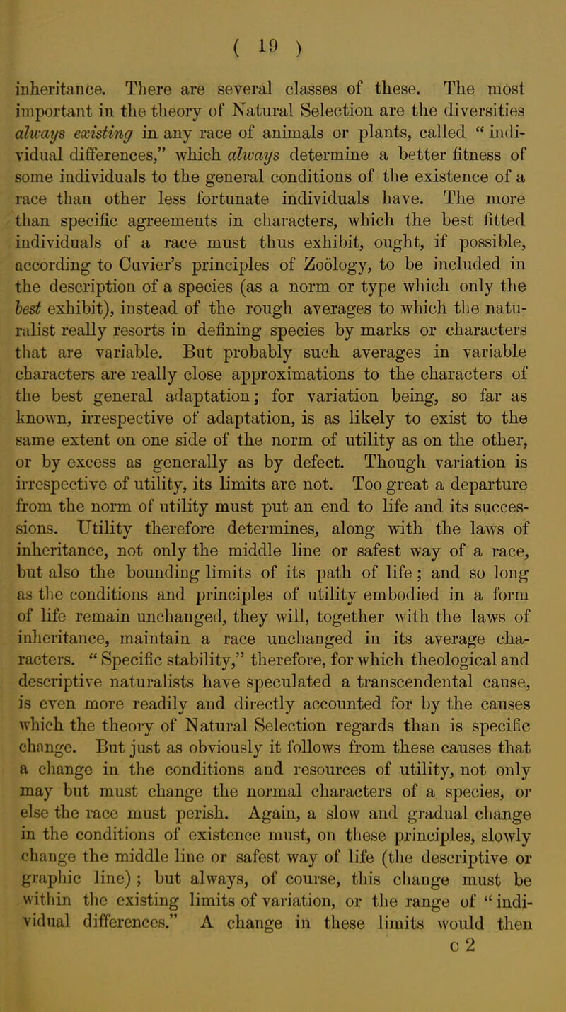 ( lf» ) inheritance. Tliere are several classes of these. The most important in the theory of Natural Selection are the diversities always existing in any race of animals or plants, called  indi- vidual differences, which ahvays determine a better fitness of some individuals to the general conditions of the existence of a race than other less fortunate individuals have. The more than specific agreements in characters, which the best fitted individuals of a race must thus exhil)it, ought, if possible, according to Cavier's principles of Zoology, to be included in the description of a species (as a norm or type which only the hest exhibit), instead of the rough averages to which the natu- ralist really resorts in defining species by marks or characters that are variable. But probably such averages in variable characters are really close approximations to the characters of the best general adaptation; for variation being, so far as known, irrespective of adaptation, is as likely to exist to the same extent on one side of the norm of utility as on the other, or by excess as generally as by defect. Though variation is irrespective of utihty, its limits are not. Too great a departure from the norm of utility must put an end to life and its succes- sions. Utility therefore determines, along with the laws of inheritance, not only the middle line or safest way of a race, but also the bounding limits of its path of life; and so long as tlie conditions and principles of utility embodied in a form of life remain unchanged, they will, together with the laws of inheritance, maintain a race unchanged in its average cha- racters.  Specific stability, therefore, for which theological and descriptive naturalists have speculated a transcendental cause, is even more readily and directly accounted for by the causes which the theory of Natural Selection regards than is specific change. But just as obviously it follows from these causes that a change in the conditions and resources of utility, not only may but must change the normal characters of a species, or else the race must perish. Again, a slow and gradual change in the conditions of existence must, on these principles, slowly change the middle line or safest way of life (the descriptive or graphic line) ; but always, of course, this change must be within the existing limits of variation, or the range of  indi- vidual differences. A change in these limits would then o2