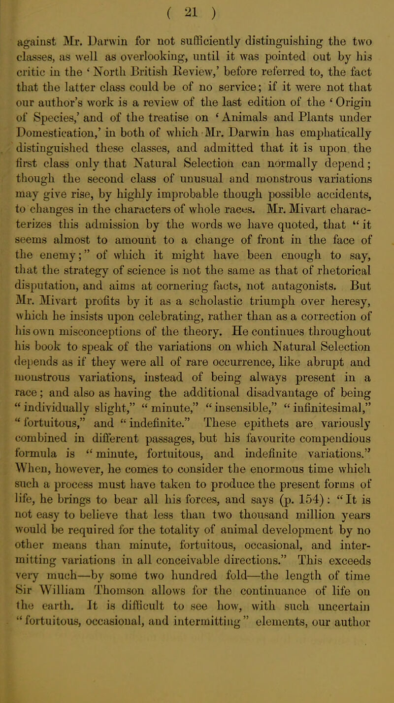 agaiust Mr. Darwin for not suflficiently distinguishing the two classes, as well as overlooking, until it was pointed out by his critic in the ' North British Eeview,' before referred to, the fact that the latter class could be of no service; if it were not that our author's work is a review of the last edition of the * Origin of Species,' and of the treatise on ' Animals and Plants under Domestication,' in both of which Mr. Darwin has emphatically distinguished these classes, and admitted that it is upon the first class only that Natural Selection can normally depend; though the second class of unusual and monstrous variations may give rise, by highly improbable though possible accidents, to changes in the characters of wliole races. Mr. Mivart charac- terizes this admission by the words we have quoted, that  it seems almost to amount to a change of front in the face of the enemy; of which it might have been enough to say, that the strategy of science is not the same as that of rhetorical disputation, and aims at cornering facts, not antagonists. But Mr. Mivart profits by it as a scholastic triumph over heresy, which he insists upon celebrating, rather than as a correction of his own misconceptions of the theory. He continues throughout his book to speak of the variations on which Natural Selection de})ends as if they were all of rare occurrence, like abrupt and monstrous variations, instead of being always present in a race; and also as having the additional disadvantage of being  individually slight,  minute,  insensible,  infinitesimal,  fortuitous, and  indefinite. These epithets are variously combined in different passages, but his favourite compendious formula is  minute, fortuitous, and indefinite variations. When, hovvever, he comes to consider the enormous time whicli such a process must have taken to produce the present forms of life, he brings to bear all his forces, and says (p. 154): It is not easy to believe that less than two thousand million years would be required for the totality of animal development by no other means than minute, fortuitous, occasional, and inter- mitting variations in all conceivable directions. This exceeds vei-y much—by some two hundred fold—the length of time Sir William Thomson allows for the continuance of life on the earth. It is difldcult to see how, with such uncertain  fortuitous, occasional, and intermitting  elements, our author