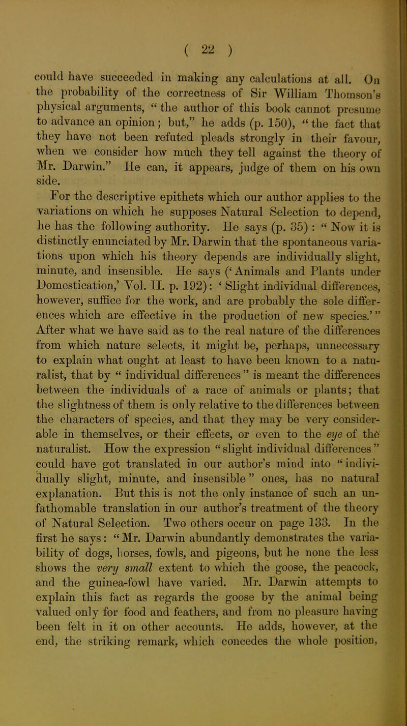 could have succeeded in making any calculations at all. On the probability of the correctness of Sir William Thomson's physical arguments,  the author of this book cannot presume to advance an opinion; but, he adds (p. 150),  the fact that they have not been refuted pleads strongly in their favour, when we consider how much they tell against the theory of Mr. Darwin. He can, it appears, judge of them on his own side. For the descriptive epithets which our author applies to the variations on which he supposes Natural Selection to depend, he has the following authority. He says (p. 35) :  Now it is distinctly enunciated by Mr. Darwin that the spontaneous varia- tions upon which his theory depends are individually slight, minute, and insensible. He says ('Animals and Plants under Domestication,' Vol. II. p. 192): ' Slight individual difierences, however, suffice for the work, and are probably the sole differ- ences which are effective in the production of new species.' After what we have said as to the real nature of the differences from which nature selects, it might be, perhaps, unnecessary to explain what ought at least to have been known to a natu- ralist, that by  individual differences  is meant the differences between the individuals of a race of animals or plants; that the slightness of them is only relative to the differences between the characters of species, and that they may be very consider- able in themselves, or their effects, or even to the eye of the naturalist. How the expression  slight individual differences  could have got translated in our author's mind into indivi- dually slight, minute, and insensible ones, has no natural explanation. But this is not the only instance of such an un- fathomable translation in our author's treatment of the theory of Natural Selection. Two others occur on page 133. In the first he says:  Mr. Darwin abundantly demonstrates the varia- bility of dogs, horses, fowls, and pigeons, but he none the less shows the very small extent to which the goose, the peacock, and the guinea-fowl have varied. Mr. Darwin attempts to explain this fact as regards the goose by the animal being valued only for food and feathers, and from no pleasure having been felt in it on other accounts. He adds, however, at the end, the striking remark, which concedes the whole position,