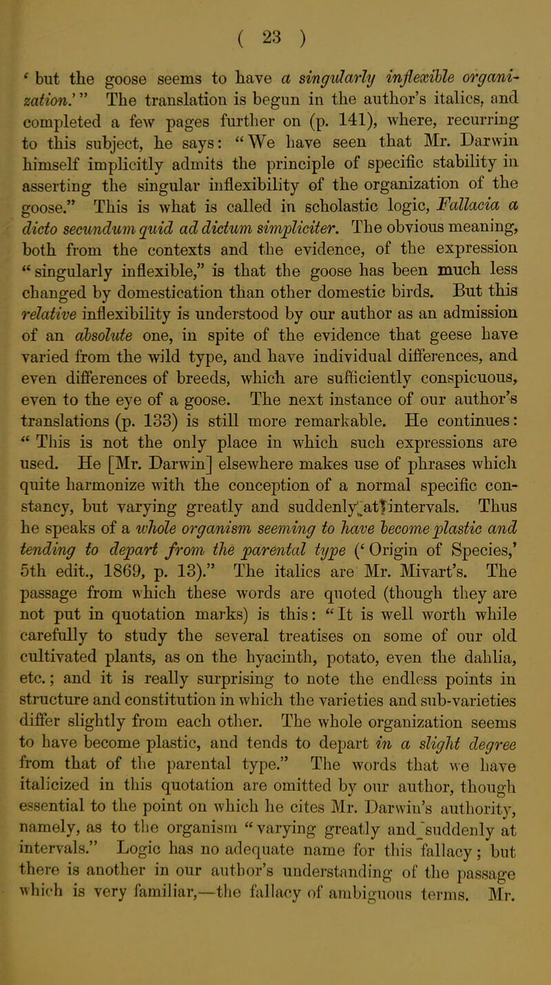 ' but the goose seems to have a singiHarhj inflexible organi- zation.'  The translation is begun in the author's italics, and completed a few pages further on (p. 141), where, recurring to this subject, he says: We have seen that Mr. Darwin himself implicitly admits the principle of specific stability in asserting the singular inflexibility of the organization of the goose. This is what is called in scholastic logic, Fallacia a dicto secundum quid ad dictum simjpliciter. The obvious meaning, both from the contexts and the evidence, of the expression  singularly inflexible, is that the goose has been much less changed by domestication than other domestic birds. But this relative inflexibility is understood by our author as an admission of an absolute one, in spite of the evidence that geese have varied from the wild type, and have individual differences, and even differences of breeds, which are sufficiently conspicuous, even to the eye of a goose. The next instance of our author's translations (p. 133) is still more remarkable. He continues:  This is not the only place in which such expressions are used. He [Mr. Darwin] elsewhere makes use of phrases which quite harmonize with the conception of a normal specific con- stancy, but varying greatly and suddenly'^attintervals. Thus he speaks of a whole organism seeming to have become jplastic and tending to depart from the joarentcd type Origin of Species,* 5th edit., 1869, p. 13). The italics are Mr. Mivart's. The passage from which these words are quoted (though they are not put in quotation marks) is this: It is well worth while carefully to study the several treatises on some of our old cultivated plants, as on the hyacinth, potato, even the dahlia, etc.; and it is really surprising to note the endless points in structure and constitution in which the varieties and sub-varieties differ slightly from each other. The whole organization seems to have become plastic, and tends to depart in a slight degree from that of the parental type. The words that we have italicized in this quotation are omitted by our author, though essential to the point on which he cites Mr. Darwin's authority, namely, as to the organism varying greatly andjsuddenly at intervals. Logic has no adequate name for this fallacy; but there is another in our author's understanding of the passage which is very familiar,—the fallacy of ambiguous terms. Mr.