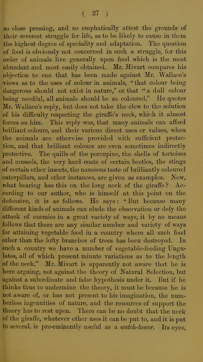 80 close pressing, and so emphatically attest the grounds of their severest struggle for life, as to be likely to cause in them the highest degree of speciality and adaptation. The question of food is obviously not concerned in such a struggle, for this order of animals live generally upon food which is the most abundant and most easily obtained. Mr. Mivart compares his objection to one that has been made against Mr. Wallace's views as to the uses of colour in animals,  that colour being dangerous should not exist in nature, or that a dull colour being needful, all animals should be so coloured. He quotes Mr. Wallace's reply, but does not take the clew to the solution of his difficulty i-especting the giraffe's neck, which it almost forces on him. This reply was, that many animals can afford brilliant colours, and their various direct uses or values, when the animals are other\\ise provided with sufficient protec- tion, and that brilliant colours are even sometimes indirectly protective. The quills of the porcupine, the shells of tortoises and mussels, the very hard coats of certain beetles, the stings of certain other insects, the nauseous taste of brilliantly coloured caterpillars, and other instances, are given as examples. Now, what bearing has this on the long neck of the giraffe ? Ac- cording to our author, who is himself at this point on the defensive, it is as follows. He says:  But because many different kinds of animals can elude the observation or defy the attack of enemies in a great variety of ways, it by no means follows that there are any similar number and variety of ways for attaining vegetable food in a country where all such food other than the lofty branches of trees has been destroyed. In such a country we have a number of vegetable-feeding Ungu- lates, all of which present minute variations as to the length of the neck. Mr. Mivart is apparently not aware that he is here arguing, not against the theory of Natural Selection, but against a subordinate and false hypothesis under it. But if he thinks thus to undermine the theory, it must be because he is not aware of, or has not present to his imagination, the num- berless ingenuities of nature, and the resources of support the theory has to rest upon. There can be no doubt that the neck of the giraffe, whatever other uses it can be put to, and it is put to several, is pre-eminently useful as a luatch-tower. Its eyes.