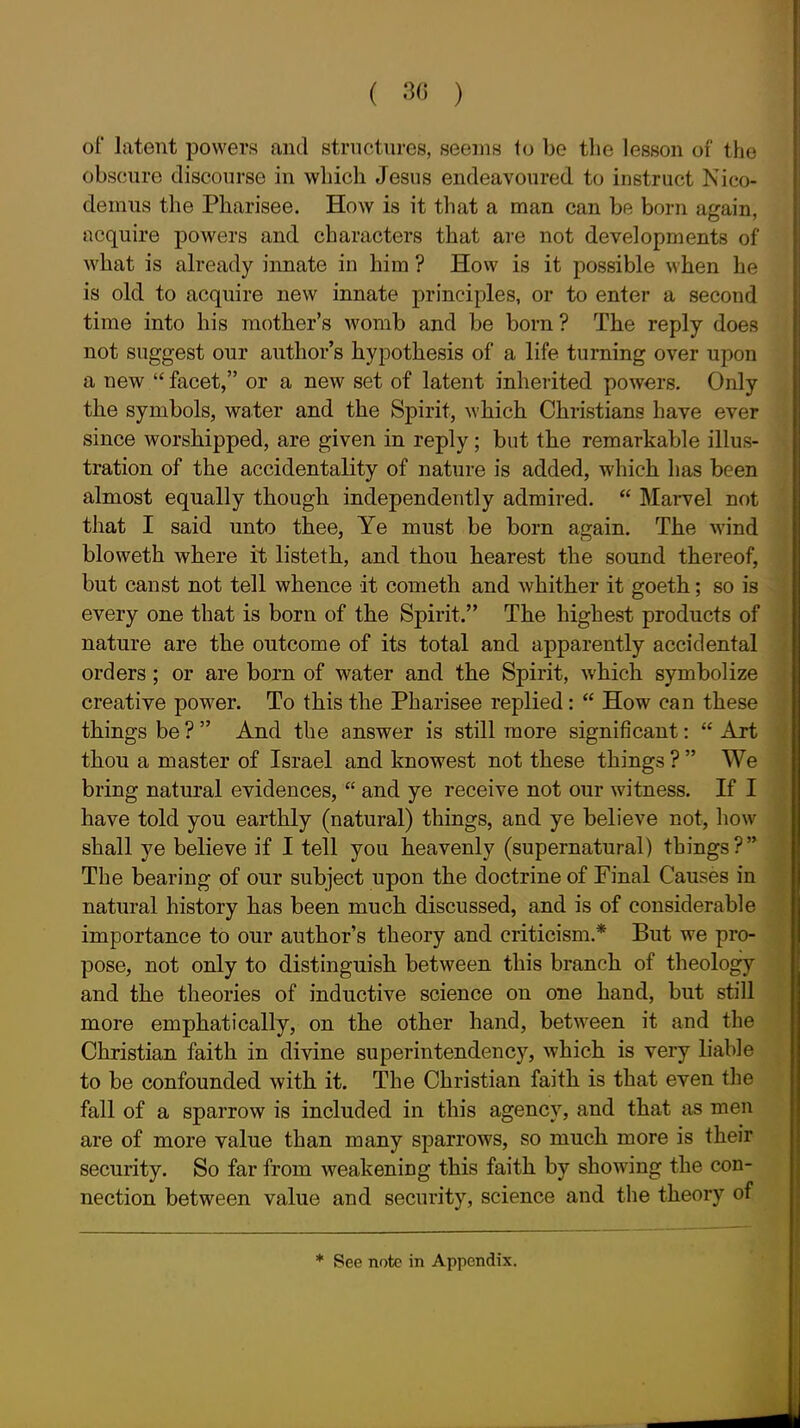 ( 30 ) of latent powers and strnctures, seems to be the lesson of the obscure discourse in which Jesus endeavoured to instruct Nico- demus the Pharisee. How is it that a man can be born again, acquire powers and characters that are not developments of what is already innate in him ? How is it possible when he is old to acquire new innate principles, or to enter a second time into his mother's womb and be born ? The reply does not suggest our author's hypothesis of a life turning over upon a new  facet, or a new set of latent inherited powers. Only the symbols, water and the Spirit, which Christians have ever since worshipped, are given in reply; but the remarkable illus- tration of the accidentality of nature is added, which has been almost equally though independently admired.  Marvel not that I said unto thee, Ye must be born again. The wind bloweth where it listeth, and thou hearest the sound thereof, but canst not tell whence it cometh and whither it goeth; so is every one that is born of the Spirit. The highest products of nature are the outcome of its total and apparently accidental orders; or are born of water and the Spirit, which symbolize creative power. To this the Pharisee replied:  How can these things be ?  And the answer is still more significant:  Art tbou a master of Israel and knowest not these things ?  We bring natural evidences,  and ye receive not our witness. If I have told you earthly (natural) things, and ye believe not, how shall ye believe if I tell you heavenly (supernatural) things? The bearing of our subject upon the doctrine of Final Causes in natural history has been much discussed, and is of considerable importance to our author's theory and criticism.* But we pro- pose, not only to distinguish between this branch of theology and the theories of inductive science on one hand, but still more emphatically, on the other hand, between it and the Christian faith in divine superintendency, which is very liable to be confounded with it. The Christian faith is that even the fall of a sparrow is included in this agency, and that as men are of more value than many sparrows, so much more is their security. So far from weakening this faith by showing the con- nection between value and security, science and the theory of See note in Appendix.