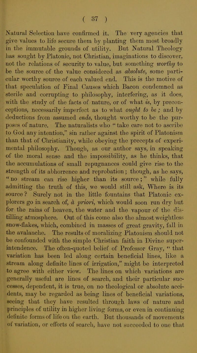 iS'atural Selection liave confirmed it. The very agencies that give values to life secure them by planting tliem most broadly in the immutable grounds of utility. But Natural Theology has sought by Platonic, not Christian, imaginations to discover, not the relations of security to value, but something worthy to be the source of the value considered as absolute, some parti- cular worthy source of each valued end. This is the motive of that speculation of Final Causes which Bacon condemned as sterile and corrupting to philosophy, interfering, as it does, with the study of the facts of nature, or of what «'s, by precon- ceptions, necessarily imperfect as to what ought to he; and by deductions from assumed ends, thought worthy to be the pur- poses of nature. The naturalists who  take care not to asciibe to God any intention, sin rather against the spirit of Platonism than that of Christianity, while obeying the precepts of experi- mental philosophy. Though, as our author says, in speaking of the moral sense and the impossibility, as he thinks, that the accumulations of small repugnances could give rise to the strength of its abhorrence and reprobation; though, as he says,  no stream can rise higher than its source; while fully admitting the truth of this, we would still ask. Where is its source ? Surely not in the little fountains that Platonic ex- plorers go in search of, a priori, which would soon run dry but for the rains of heaven, the water and the vapour of the dis- tilling atmosphere. Out of this come also the almost weightless snow-flakes, which, combined in masses of great gravity, fall in the avalanche. The results of moralizing Platonism should not be confounded with the simple Christian faith in Divine super- intendence. The often-quoted belief of Professor Cray,  that variation has been led along certain beneficial lines, like a stream along definite lines of irrigation, might be interpreted to agree with either view. The lines on which variations are generally useful are lines of search, and their particular suc- cesses, dependent, it is true, on no theological or absolute acci- dents, may be regarded as being lines of beneficial variations, seeing that they have resulted throufrh laws of nature and principles of utility in higher living forms, or even in continuing definite fonns of life on the earth. But thousands of movements of variation, or efforts of search, have not succeeded to one that