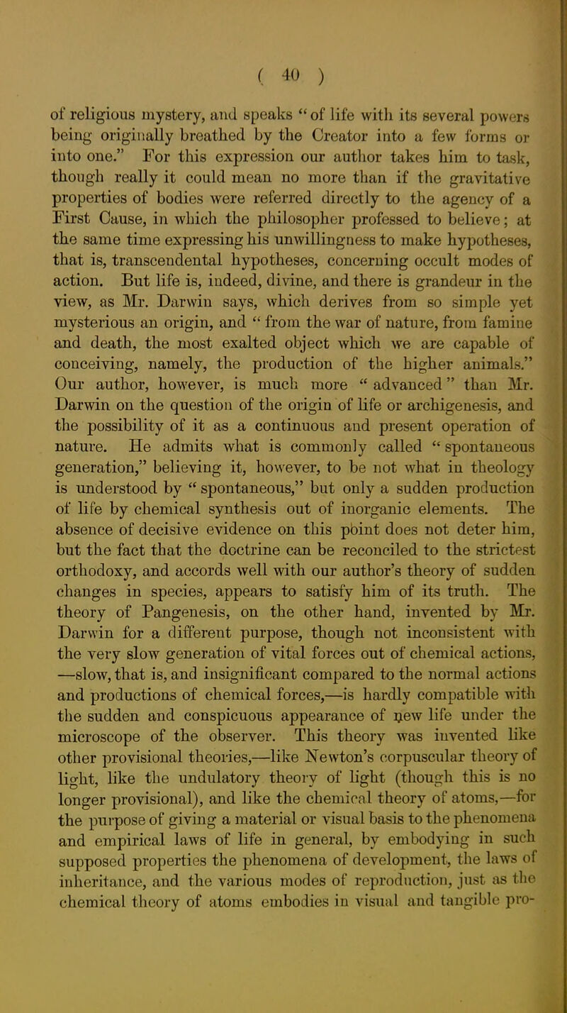 of religious mystery, and speaks  of life witli its several powers being originally breathed by the Creator into a few forms or into one. For this expression our author takes him to task, though really it could mean no more than if the gravitative properties of bodies were referred directly to the agency of a First Cause, in which the philosopher professed to believe; at the same time expressing his unwillingness to make hypotheses, that is, transcendental hypotheses, concerning occult modes of action. But life is, indeed, divine, and there is grandeur in the view, as Mr. Darwin says, whicli derives from so simple yet mysterious an origin, and  from the war of nature, from famine and death, the most exalted object which we are capable of conceiving, namely, the production of the higher animals. Our author, hoM'ever, is much more  advanced than Mr. Darwin on the question of the origin of life or archigenesis, and the possibility of it as a continuous and present operation of nature. He admits what is commonly called  spontaneous generation, believing it, however, to be not what in theology is understood by  spontaneous, but only a sudden production of life by chemical synthesis out of inorganic elements. The absence of decisive evidence on this pbint does not deter him, but the fact that the doctrine can be reconciled to the strictest orthodoxy, and accords well with our author's theory of sudden changes in species, appears to satisfy him of its truth. The theory of Pangenesis, on the other hand, invented by Mr. Darwin for a different purpose, though not inconsistent with the very slow generation of vital forces out of chemical actions, —slow, that is, and insignificant compared to the normal actions and productions of chemical forces,—is hardly compatible with the sudden and conspicuous appearance of ijew life under the microscope of the observer. This theory was invented like other provisional theories,—like Newton's corpuscular theory of light, like the undulatory theory of light (though this is no longer provisional), and like the chemical theory of atoms,—for the purpose of giving a material or visual basis to the phenomena and empirical laws of life in general, by embodying in such supposed properties the phenomena of development, the laws of inheritance, and the various modes of reproduction, just as the chemical theory of atoms embodies in visual and tangible pro-