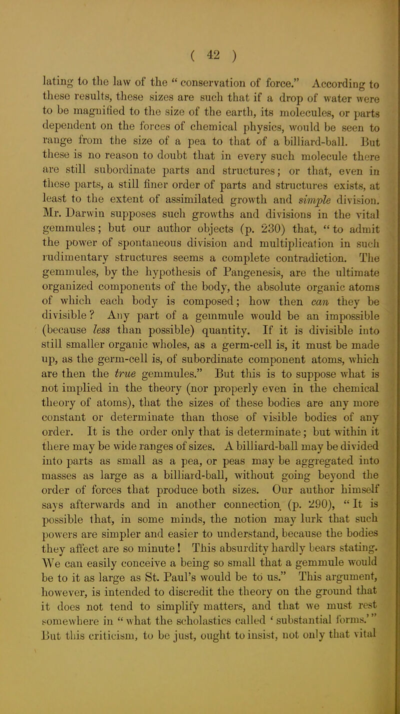 lating to the law of the  conservation of force. According to these results, these sizes are such that if a drop of water were to be maguitied to the size of the earth, its molecules, or parts dependent on the forces of chemical physics, would be seen to range from the size of a pea to that of a billiard-ball. But these is no reason to doubt that in every such molecule there are still subordinate parts and structures; or that, even in those parts, a still finer order of parts and structures exists, at least to the extent of assimilated growth and simple division. Mr. Darwin supposes such growths and divisions in the vital gemmules; but our author objects (p. 230) that, to admit the power of spontaneous division and multiplication in such rudimentary structures seems a complete contradiction. The gemmules, by the hypothesis of Pangenesis, are the ultimate organized components of the body, the absolute organic atoms of which each body is composed; how then can they be divisible ? Any part of a gemmule would be an impossible (because less than possible) quantity. If it is divisible into still smaller organic wholes, as a germ-cell is, it must be made up, as the germ-cell is, of subordinate component atoms, which are then the true gemmules. But this is to suppose what is not implied in the theory (nor properly even in the chemical theory of atoms), that the sizes of these bodies are any more constant or determinate than those of visible bodies of any order. It is the order only that is determinate; but within it there may be wide ranges of sizes. A billiard-ball may be divided into parts as small as a pea, or peas may be aggregated into masses as large as a billiard-ball, without going beyond the order of forces that produce both sizes. Our author himself says afterwards and in another connection (p. 290),  It is possible that, in some minds, the notion may lurk that such powers are simpler and easier to understand, because the bodies they affect are so minute ! This absurdity hardly bears stating. We can easily conceive a being so small that a gemmule would be to it as large as St. Paul's would be to us. This argument, however, is intended to discredit the theory on the ground that it does not tend to simplify matters, and that we must rest isomewhere in what the scholastics called ' substantial Ibrms.' But this criticism, to be just, ought to insist, not only that vital