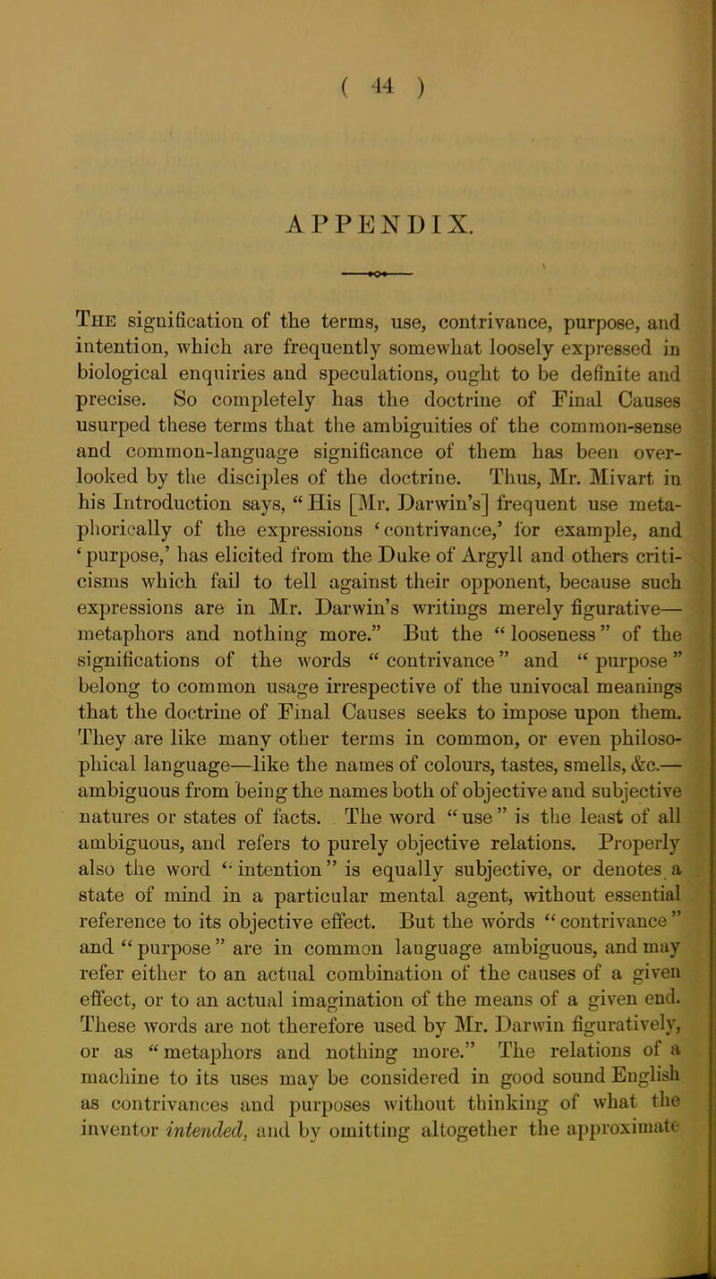 APPENDIX. ■ 0» The signification of the terms, use, contrivance, purpose, and intention, which are frequently somewhat loosely expressed in biological enquiries and speculations, ought to be definite and precise. So completely has the doctrine of Final Causes usurped these terms that the ambiguities of the common-sense and common-language significance of them has been over- looked by the disciples of the doctrine. Thus, Mr. Mivart in his Introduction says,  His [Mr. Darwin's] frequent use meta- phorically of the expressions 'contrivance,' for example, and ' purpose,' has elicited from the Duke of Argyll and others criti- cisms which faD to tell against their opponent, because such expressions are in Mr. Darwin's writings merely figurative— metaphors and nothing more. But the  looseness of the significations of the words  contrivance and  purpose belong to common usage irrespective of the univocal meanings that the doctrine of Final Causes seeks to impose upon them. They are like many other terms in common, or even philoso- phical language—like the names of colours, tastes, smells, &c.— ambiguous from being the names both of objective and subjective natures or states of facts. The Avord  use  is the least of all ambiguous, and refers to purely objective relations. Properly also the word ''intention is equally subjective, or denotes a state of mind in a particular mental agent, without essential reference to its objective effect. But the words  contrivance  and  purpose  are in common language ambiguous, and may refer either to an actual combination of the causes of a given effect, or to an actual imagination of the means of a given end. These words are not therefore used by Mr. Darwin figuratively, or as  metaphors and nothing more. The relations of a machine to its uses may be considered in good sound English as contrivances and purposes without thinking of what the inventor intended, and by omitting altogether the approximate