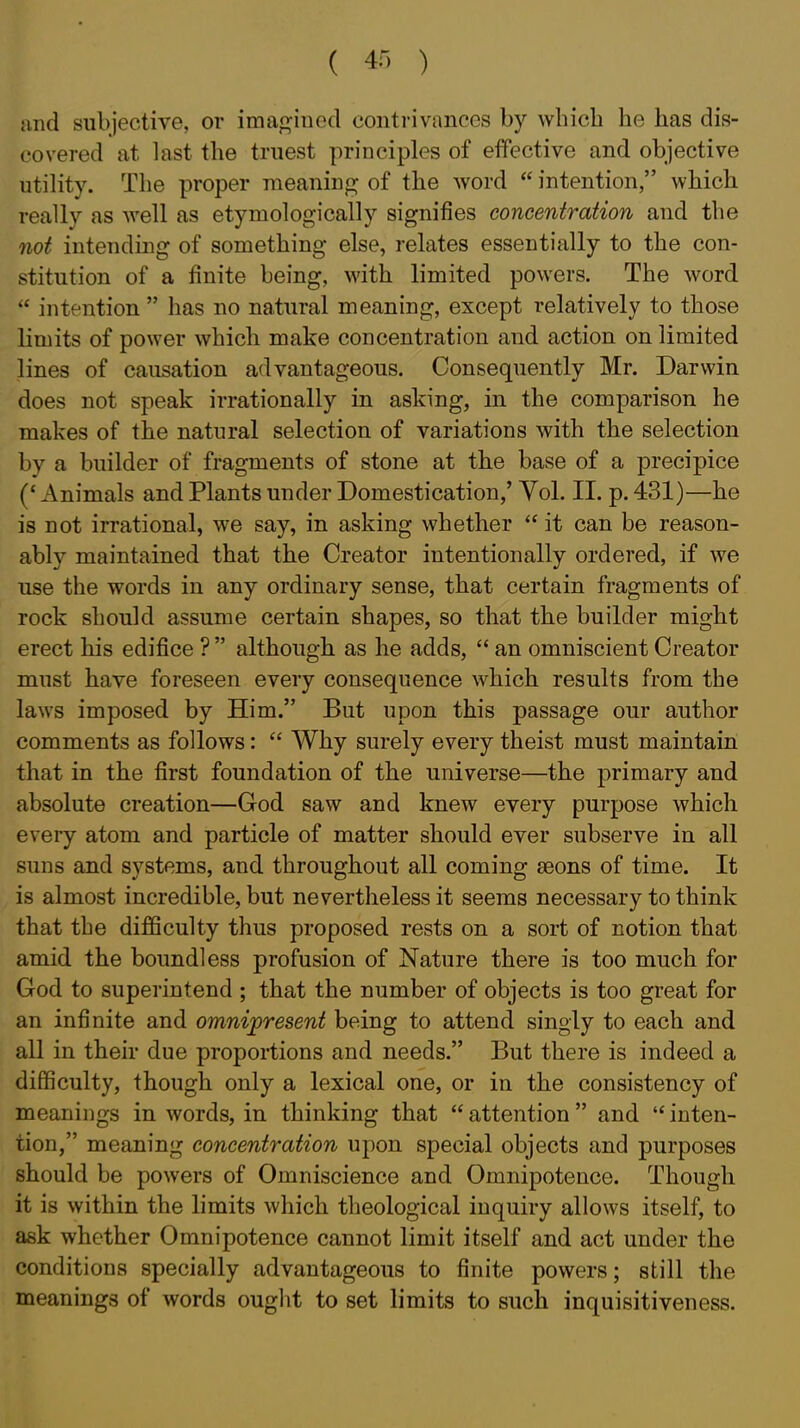 and subjective, or imagined contrivances by which he has dis- covered at last the truest principles of effective and objective utility. The proper meaning of the word  intention, which really as well as etymologically signifies concentration and the not intending of something else, relates essentially to the con- stitution of a finite being, with limited powers. The word  intention  has no natural meaning, except relatively to those limits of power which make concentration and action on limited lines of causation advantageous. Consequently Mr. Darwin does not speak irrationally in asking, in the comparison he makes of the natural selection of variations with the selection by a builder of fragments of stone at the base of a precipice (' Animals and Plants under Domestication,' Vol. II. p. 431)—he is not irrational, we say, in asking whether  it can be reason- ably maintained that the Creator intentionally ordered, if we use the words in any ordinary sense, that certain fragments of rock should assume certain shapes, so that the builder might erect his edifice ? although as he adds,  an omniscient Creator must have foreseen every consequence which results from the laws imposed by Him. But upon this passage our author comments as follows:  Why surely every theist must maintain that in the first foundation of the universe—the primary and absolute creation—God saw and knew every purpose which every atom and particle of matter should ever subserve in all suns and systems, and throughout all coming aeons of time. It is almost incredible, but nevertheless it seems necessary to think that the difficulty thus proposed rests on a sort of notion that amid the boundless profusion of Nature there is too much for God to superintend ; that the number of objects is too great for an infinite and omnipresent being to attend singly to each and all in their due proportions and needs. But there is indeed a difficulty, though only a lexical one, or in the consistency of meanings in words, in thinking that attention and inten- tion, meaning concentration upon special objects and purposes should be powers of Omniscience and Omnipotence. Though it is within the limits which theological inquiry allows itself, to ask whether Omnipotence cannot limit itself and act under the conditions specially advantageous to finite powers; still the meanings of words ought to set limits to such inquisitiveness.