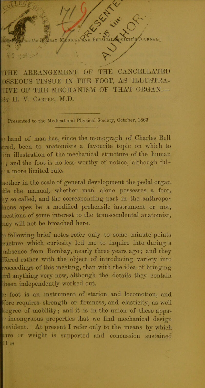 THE ARRANGEMENT OF THE CANCELLATED .)SSEOUS TISSUE IN THE FOOT, AS ILLUSTRA- TVE OF THE MECHANISM OF THAT ORGAN.— ]y H. V. Carter, M.D. Presented to the Medical and Physical Society, October, 18G3. •3 hand of man has, since the monograph of Charles Bell ired, been to anatomists a favourite topic on which to in illustration of the mechanical structure of the human ; and the foot is no less worthy of notice, although ful- [ • a more limited rule. .lether in the scale of general development the pedal organ de the manual, whether man alone possesses a foot, J so called, and the corresponding part in the anthropo- aous apes be a modified prehensile instrument or not, r.iestions of some interest to the transcendental anatomist, ley will not be broached here. ) following brief notes refer only to some minute points r-ucture which curiosity led me to inquire into during a . absence from Bombay, nearly three years ago; and they Tered rather with the object of introducing variety into ■ -oceedings of this meeting, than with the idea of bringing rd anything very new, although the details they contain been independently worked out. ) foot is an instrument of station and locomotion, and ore requires strength or firmness, and elasticity, as well i.egree of mobility; and it is in the union of these appa- ' incongruous properties that we find mechanical design I evident. At present I refer only to the means by which lare or weight is supported and concussion sustained