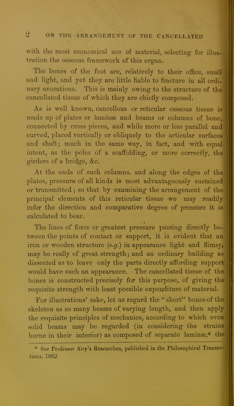 with the most economical use of material^ selecting for illus< tration the osseous framework of this organ. The bones of the foot are, relatively to their office^ small and light, and yet they are little liable to fracture in all ordi- nary avocations. This is mainly owing to the structure of the cancellated tissue of which they are chiefly composed. As is well known, cancellous or reticular osseous tissue is made up of plates or laminaa and beams or columns of bone, connected by cross pieces, and while more or less parallel and curved, placed vertically or obliquely to the articular surfaces and shaft; much in the same way, in fact, and with equal intent, as the poles of a scaffolding, or more correctly, the girders of a bridge, &c. At the ends of such columns, and along the edges of the plates, pressure of all kinds is most advantageously sustained or transmitted; so that by examining the arrangement of the principal elements of this reticular tissue we may readily infer the direction and comparative degree of pressure it is calculated to bear. The lines of force or greatest pressure passing directly be- tween the points of contact or support, it is evident that an iron or wooden structure (e.g.) in appearance light and flimsy, may be really of great strength; and an ordinary building so dissected as to leave only the parts directly afi'ording support would have such an appearance. The cancellated tissue of the ) bones is constructed precisely for this purpose, of giving the requisite strength with least possible experiditure of material. For illustrations' sake, let us regard the short bones of the skeleton as so many beams of varying length, and then apply the requisite principles of mechanics, according to which even solid beams may be regarded (in considering the strains borne in their interior) as composed of separate lamiuse,* the * See Professor Airy's Researches, published in the Philosophical Transac- tions, 1862.
