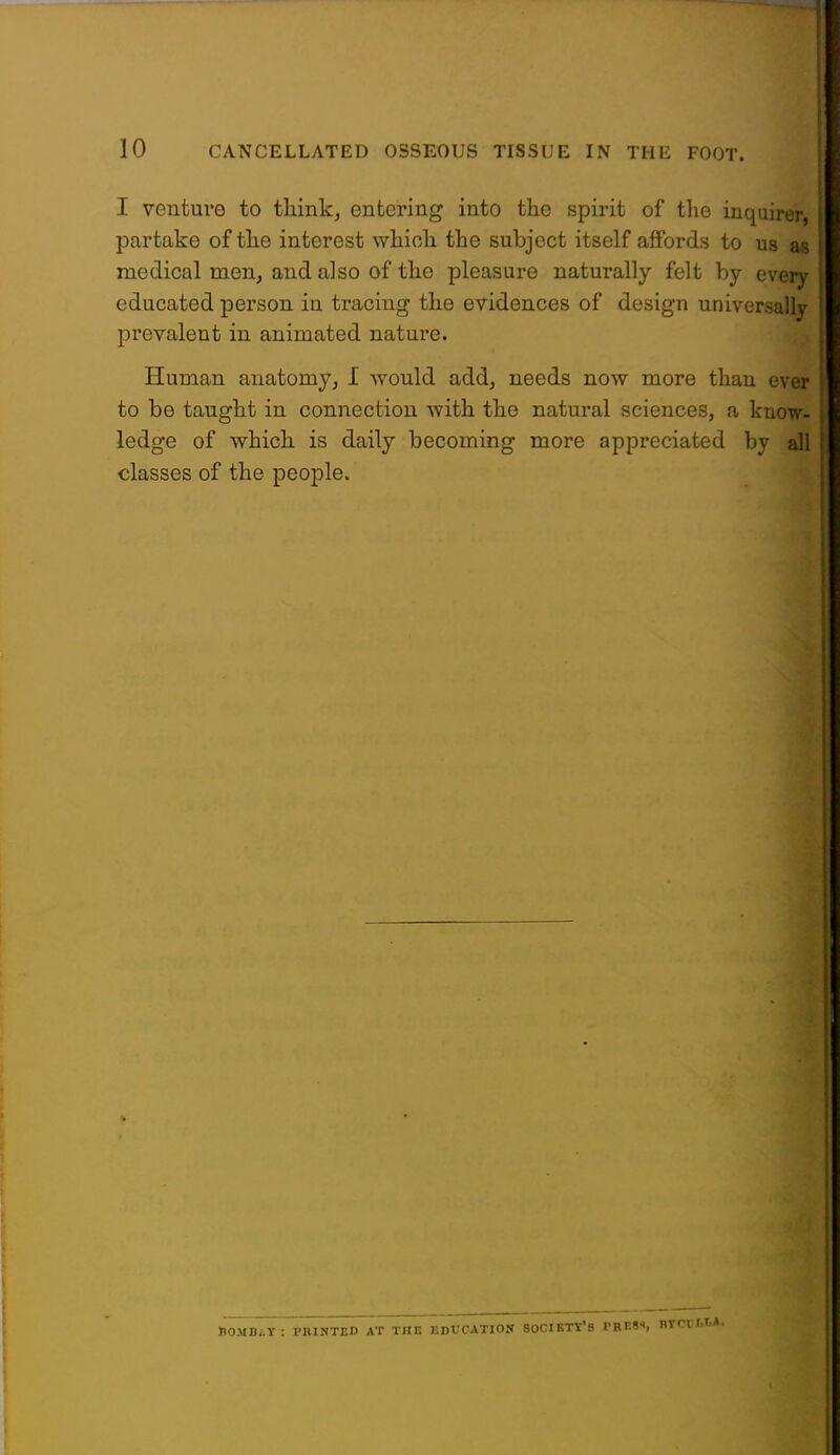 i: I venture to think, entering into the spirit of the inquirer, \ partake of the interest which the subject itself affords to us as i medical men, and also of the pleasure naturally felt by every l educated person in tracing the evidences of design universally prevalent in animated nature. Human anatomy, I would add, needs now more than ever to be taught in connection with the natural sciences, a know- ledge of which is daily becoming more appreciated by all classes of the people.