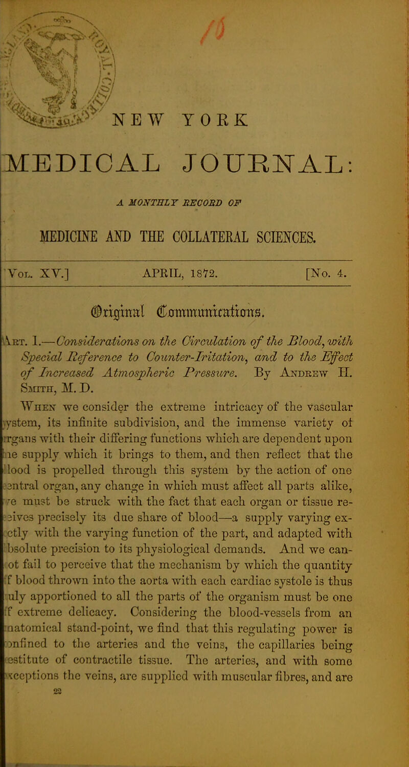 MEDICAL JOURNAL: A MONTHLY BECOBD OF MEDICmE MD THE COLLATERAL SCIEl^CES. Vol. XY.] APRIL, 1872. [No. 4. Art. 1.—Considerations on tJie Circulation of the Blood, with Special Reference to Counter-Iritation, and to the Effect of Increased Atmospheric Pressure. By Andeew H. Smitpi, M. D. When we consider the extreme iiitricacv of the vascular ^ystem, its infinite subdivision, and the immense variety ot rrgans with their differing functions which are dependent upon I le supply which it brings to them, and then reflect that the !lood is propelled through this system by the action of one :3ntral organ, any change in which, must affect all parts alike, •/'e must be struck with the fact that each organ or tissue re- ;3ive3 precisely its due share of blood—a supply varying ex- ctly with the varying function of the part, and adapted with bsolute precision to its physiological demands. And we can- ot fail to perceive that the mechanism by which the quantity ;f blood thrown into the aorta with each cardiac systole is thus uly apportioned to all the parts of the organism must be one ;f extreme delicacy. Considering the blood-vessels from an :aatomical stand-point, we find that this regulating power is Dnfined to the arteries and the veins, the capillaries being 'Gstltute of contractile tissue. The arteries, and with some •Kccptions the veins, arc supplied with muscular fibres, and are 22