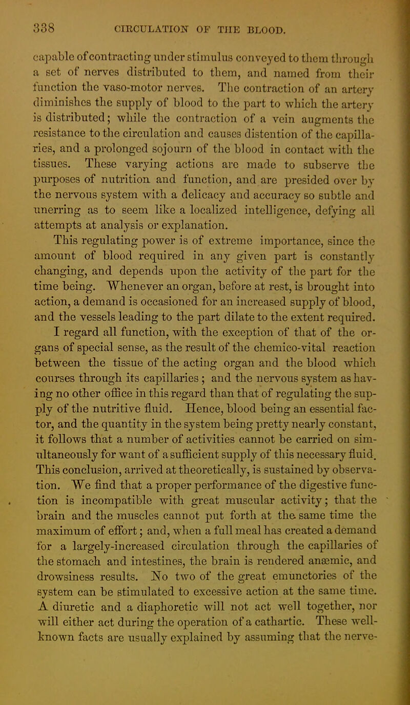 capable of contracting under stimulus conveyed to them through a set of nerves distributed to them, and named from tlieir function the vaso-motor nerves. The contraction of an artery diminishes the supply of blood to the part to which the artery is distributed; while the contraction of a vein augments the resistance to the circulation and causes distention of the capilla- ries, and a prolonged sojourn of the blood in contact with the tissues. These varying actions arc made to subserve the purposes of nutrition, and function, and are presided over by the nervous system with a delicacy and accuracy so subtle and unerring as to seem like a localized intelligence, defying all attempts at analysis or explanation. This regulating power is of extreme importance, since the amount of blood required in any given part is constantly changing, and depends upon the activity of the part for the time being. Whenever an organ, before at rest, is brought into action, a demand is occasioned for an increased supply of blood, and the vessels leading to the part dilate to the extent required. I regard all function, with the exce]3tion of that of the or- gans of special sense, as the result of the chemico-vital reaction between the tissue of the acting organ and the blood which courses through its capillaries; and the nervous system as hav- ing no other ofSce in this regard than that of regulating the sup- ply of the nutritive fluid. Hence, blood being an essential fac- tor, and the quantity in the system being pretty nearly constant, it follows that a number of activities cannot be carried on sim- ultaneously for want of a sufficient supply of this necessary fluid. This conclusion, arrived at theoretically, is sustained by observa- tion. We find that a proper performance of the digestive func- tion is incompatible with great muscular activity; that the brain and the muscles cannot put forth at the. same time the maximum of effort; and, when a full meal has created a demand for a largely-increased circulation through the capillaries of the stomach and intestines, the brain is rendered anaemic, and drowsiness results. No two of the great emunctories of the system can be stimulated to excessive action at the same time. A diuretic and a diaphoretic will not act well together, nor will either act during the operation of a cathartic. These well- known facts are usually explained by assuming that the nerve-
