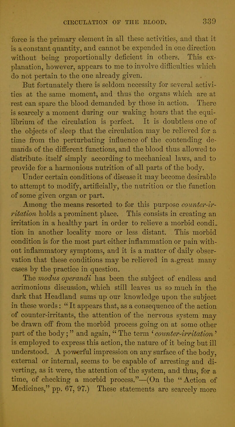 force is tlie primary element in all these activities, and tliat it is a constant quantity, and cannot be expended in one direction without being proportionally deficient in others. This ex- planation, however, appears to me to involve difficulties which do not pertain to the one already given. But fortunately there is seldom necessity for several activi- ties at the same moment, and thus the organs which are at rest can spare the blood demanded by those in action. There is scarcely a moment during our waking hours that the equi- librium of the circulation is perfect. It is doubtless one of the objects of sleep that the circulation may be relieved for a time from the pertm'bating influence of the contending de- mands of the different functions, and the blood thus allowed to distribute itself simply according to mechanical laws, and to provide for a harmonious nutrition of all parts of the body. Under certain conditions of disease it may become desirable to attempt to modify, artificially, the nutrition or the function of some given organ or part. Among the means resorted to for this purpose counter-ir- ritation holds a prominent place. This consists in creating an irritation in a healthy part in order to relieve a morbid condi- tion in another locality more or less distant. This morbid condition is for the most part either inflammation or pain with- out inflammatory symptoms, and it is a matter of daily obser- vation that these conditions may be relieved in a.great many cases by the practice in question. The modus operandi has been the subject of endless and acrimonious discussion, which still leaves us so much in the dark that Headland sums up our knowledge upon the subject in these words:  It appears that, as a consequence of the action of counter-irritants, the attention of the nervous S3''stem may be drawn off from the morbid process going on at some other part of the body; and again,  The term * counter-irritation' is employed to express this action, the nature of it being but ill understood. A powerful impression on any surface of the body, external or internal, seems to be capable of arresting and di- verting, as it were, the attention of the system, and thus, for a time, of checking a morbid process.—(On the  Action of Medicines, pp. 67, 97.) These statements are scarcely more