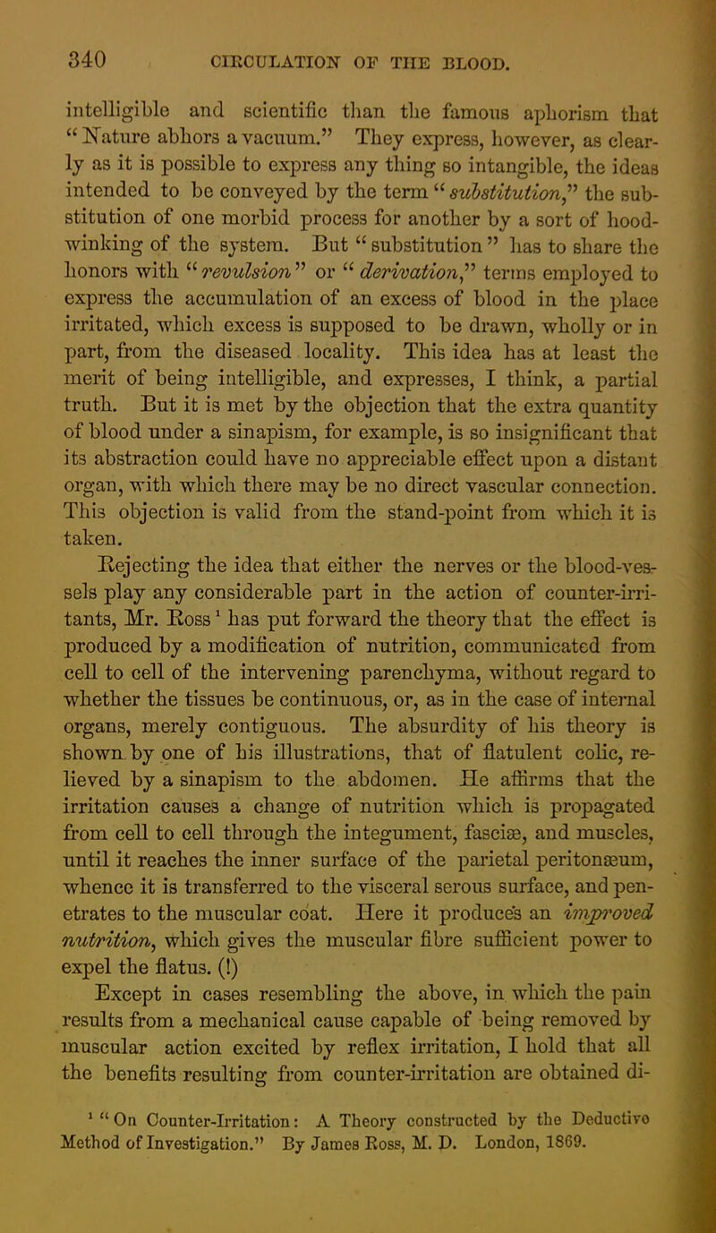 intelligible and scientific than tlie famous apliorism that ISTature abhors a vacuum. They express, however, as clear- ly as it is possible to express any thing so intangible, the ideas intended to be conveyed by the term  substitution,''^ the sub- stitution of one morbid process for another by a sort of hood- winking of the system. But  substitution  has to share the honors with  revulsion  or  derivations^'' terms employed to express the accumulation of an excess of blood in the 2)lace irritated, which excess is supposed to be drawn, wholly or in jjart, from the diseased locality. This idea has at least the merit of being intelligible, and expresses, I think, a partial truth. But it is met by the objection that the extra quantity of blood under a sinapism, for example, is so insignificant that its abstraction could have no appreciable efiect upon a distant organ, with which there may be no direct vascular connection. This objection is valid from the stand-point from which it is taken. Rejecting the idea that either the nerves or the blood-ves- sels play any considerable part in the action of counter-irri- tants, Mr. Ross ^ has put forward the theory that the effect is produced by a modification of nutrition, communicated from cell to cell of the intervening parenchyma, without regard to whether the tissues be continuous, or, as in the case of internal organs, merely contiguous. The absurdity of his theory is shown by one of his illustrations, that of flatulent colic, re- lieved by a sinapism to the abdomen. He affirms that the irritation causes a change of nutrition which is propagated from cell to cell through the integument, fascise, and muscles, until it reaches the inner surface of the parietal peritonaeum, whence it is transferred to the visceral serous surface, and pen- etrates to the muscular coat. Here it produces an improved nut/rition, which gives the muscular fibre sufficient power to expel the flatus. (!) Except in cases resembling the above, in which the pain results from a mechanical cause capable of being removed by muscular action excited by reflex irritation, I hold that all the benefits resulting from counter-irritation are obtained di- '  On Counter-L-ritation: A Theory constructed by the Deductive Method of Investigation. By James Ross, M. D. London, 1869.