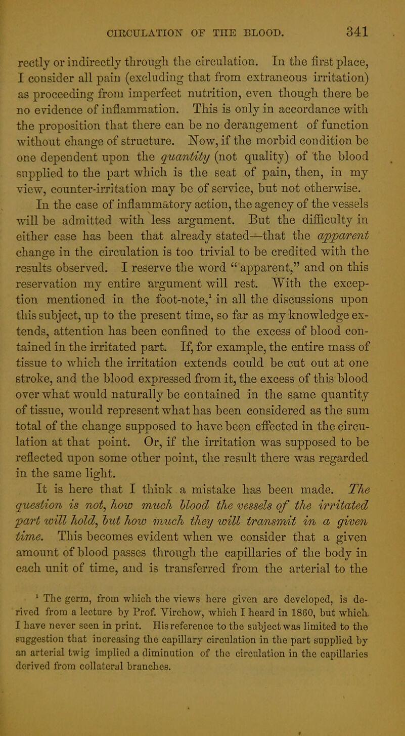 rectly or indirectly through the circulation. In the first place, I consider all pain (excluding that from extraneous irritation) as proceeding from imperfect nutrition, even though there be no evidence of inflammation. This is only in accordance with the proposition that there can be no derangement of function without change of structure. ITow, if the morbid condition be one dependent upon the quantity (not quality) of the blood supplied to the part which is the seat of pain, then, in my view, counter-irritation may be of service, but not otherwise. In the case of inflammatory action, the agency of the vessels will be admitted with less argument. But the difiiculty in either case has been that abeady stated—that the apparent change in the circulation is too trivial to be credited with the results observed. I reserve the word  apparent, and on this reservation my entire argument will rest. With the excep- tion mentioned in the foot-note,* in all the discussions upon this subject, up to the present time, so far as my knowledge ex- tends, attention has been confined to the excess of blood con- tained in the irritated part. If, for example, the entire mass of tissue to which the irritation extends could be cut out at one stroke, and the blood expressed from it, the excess of this blood over what would naturally be contained in the same quantity of tissue, would represent what has been considered as the sum total of the change supposed to have been efiected in the circu- lation at that point. Or, if the irritation was supposed to be reflected upon some other point, the result there was regarded in the same light. It is here that I think a mistake has been made. The question is not, how much hloocl the vessels of the irritated 'part will hold, hut how much they will transmit in a given time. This becomes evident when we consider that a given amount of blood passes through the capillaries of the body in each unit of time, and is transferred from the arterial to the * The germ, from which the views here given are developed, is de- rived from a lecture by Prof. Virchow, which I heard in 1860, but whick I have never seen in print. His reference to the subject was limited to the puggestion that increasing the capillary circulation in the part supplied by an arterial twig implied a diminution of the circulation in the capillaries derived from collateral branches.