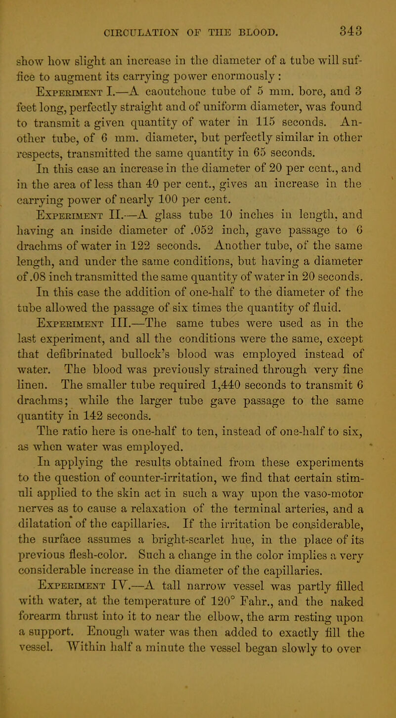 show how slificht an increase in the diameter of a tube will suf- fice to augment its carrying power enormously : Experiment I.—A caoutchouc tube of 5 mm. bore, and 3 feet long, perfectly straight and of uniform diameter, was found to transmit a given quantity of water in 115 seconds. An- other tube, of 6 mm. diameter, but perfectly similar in other respects, transmitted the same quantity in 65 seconds. In this case an increase in the diameter of 20 per cent., and in the area of less than 40 per cent., gives an increase in the carrying power of nearly 100 per cent. Experiment 11.—A glass tube 10 inches in leugtli, and having an inside diameter of .052 inch, gave passage to G drachms of water in 122 seconds. Another tube, of the same length, and under the same conditions, but having a diameter of .08 inch transmitted the same quantity of water in 20 seconds. In this case the addition of one-half to the diameter of the tube allowed the passage of six times the quantity of fluid. Experiment III.—The same tubes were used as in the last experiment, and all the conditions were the same, except tliat defibrinated bullock's blood was employed instead of water. The blood was previously strained through very fine linen. The smaller tube required 1,440 seconds to transmit 6 drachms; while the larger tube gave passage to the same quantity in 142 seconds. The ratio here is one-half to ten, instead of one-half to six, as when water was employed. In applying the results obtained from these experiments to the question of counter-irritation, we find that certain stim- uli applied to the skin act in such a way upon the vaso-motor nerves as to cause a relaxation of the terminal arteries, and a dilatation of the capillaries. If the irritation be considerable, the surface assumes a bright-scarlet hue, in the place of its previous flesh-color. Such a change in the color implies a very considerable increase in the diameter of the capillaries. Experiment IY.—A tall narrow vessel was partly filled with water, at the temperature of 120° Fahr., and the naked forearm thrust into it to near the elbow, the arm resting upon a support. Enough water was then added to exactly fill the vessel. Within half a minute the vessel began slowly to over