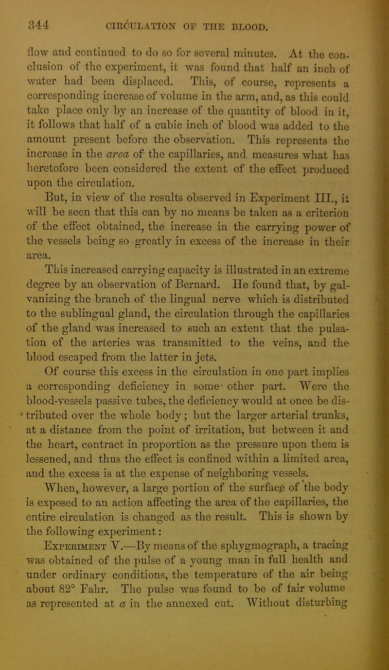 flow and continued to do so for several minutes. At tlie con- clusion of the experiment, it was found that half an inch of water had been displaced. This, of course, represents a corresponding increase of volume in the arm, and, as this could take place only by an increase of the quantity of blood in it, it follows that half of a cubic inch of blood was added to the amount present before the observation. This represents the increase in the area of the capillaries, and measures what has heretofore been considered the extent of the effect produced upon the circulation. But, in view of the results observed in Experiment III,, it will be seen that this can by no means be taken as a criterion of the effect obtained, the increase in the carrying power of the vessels being so greatly in excess of the increase in their area. This increased carrying capacity is illustrated in an extreme degree by an observation of Bernard. He found that, by gal- vanizing the branch of the lingual nerve which is distributed to the sublingual gland, the circulation through the capillaries of the gland was increased to such an extent that the pulsa- tion of the arteries was transmitted to the veins, and the blood escaped from the latter in jets. Of course this excess in the circulation in one part implies a corresponding deficiency in some- other part. Were the blood-vessels passive tubes, the deficiency would at once be dis- tributed over the whole body; but the larger arterial trunks, at a distance from the point of irritation, but between it and the heart, contract in proportion as the pressure upon them is lessened, and thus the effect is confined within a limited area, and the excess is at the expense of neighboring vessels. WheUj however, a large portion of the surfac.e of the body is exposed to an action affecting the area of the capillaries, the entire circulation is changed as the result. This is shown by the following experiment: Experiment Y.—By means of the spliygmograph, a tracing was obtained of the pulse of a young man in full health and under ordinary conditions, the temperature of the air being about 82° Fahr. The pulse was found to be of fair volume as represented at a in the annexed cut. Without disturbing