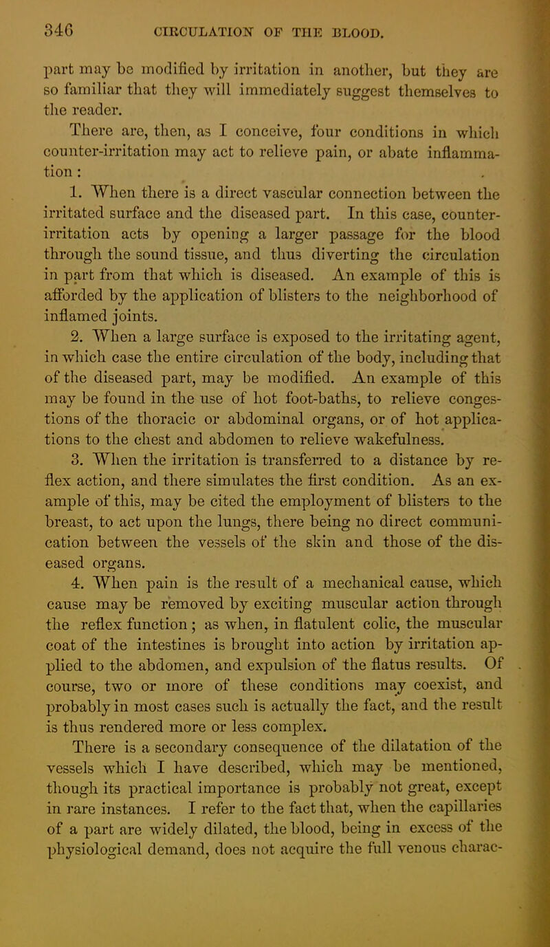 part may be modified by irritation in another, but they are so familiar that they will immediately suggest themselves to tlie reader. There are, then, as I conceive, four conditions in whicli counter-irritation may act to relieve pain, or abate inflamma- tion : 1. When there is a direct vascular connection between the irritated surface and the diseased part. In this case, counter- irritation acts by opening a larger passage for the blood through the sound tissue, and thus diverting the circulation in part from that which is diseased. An example of this is afforded by the application of blisters to the neighborhood of inflamed joints. 2. When a large surface is exposed to the irritating agent, in which case the entire circulation of the body, including that of the diseased part, may be modified. An example of this may be found in the use of hot foot-baths, to relieve conges- tions of the thoracic or abdominal organs, or of hot applica- tions to the chest and abdomen to relieve wakefulness. 3. When the irritation is transferred to a distance by re- flex action, and there simulates the first condition. As an ex- ample of this, may be cited the employment of blisters to the breast, to act upon the lungs, there being no direct communi- cation between the vessels of the shin and those of the dis- eased organs. 4. When pain is the result of a mechanical cause, which cause may be removed by exciting muscular action through the reflex function; as when, in flatulent colic, the muscular coat of the intestines is brought into action by irritation ap- plied to the abdomen, and expulsion of the flatus results. Of course, two or more of these conditions may coexist, and probably in most cases such is actually the fact, and the result is thus rendered more or less complex. There is a secondary consequence of the dilatation of the vessels which I have described, which may be mentioned, though its practical importance is probably not great, except in rare instances. I refer to the fact that, when the capillaries of a part are widely dilated, the blood, being in excess of the physiological demand, does not acquire the full venous charac-