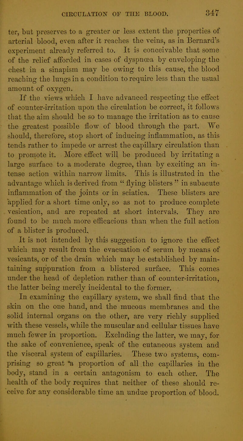 ter, but preserves to a greater or less extent the properties of arterial blood, even after it reaches the veins, as in Bernard's experiment already referred to. It is conceivable that some of the relief afforded in cases of dyspnoea by enveloping the chest in a sinapism may be owing to this cause, the blood reaching the lungs in a condition to require less than the usual amount of oxygen. If the views which I liave advanced respecting the effect of counter-irritation upon the circulation be correct, it follows that the aim should be so to manage the irritation as to cause the greatest possible flow of blood through the part. We should, therefore, stop short of inducing inflammation, as this tends rather to impede or aiTest the capillary circulation than to proniote it. More effect will be produced by irritating a large surface to a moderate degree, than by exciting an in- tense action within narrow limits. This is illustrated in the' advantage which is derived from flying blisters in subacute inflammation of the joints or in sciatica. These blisters are applied for a short time only, so as not to produce complete vesication, and are repeated at short intervals. They are found to be much more efiicacious than when the full action of a blister is produced. It is not intended by this suggestion to ignore the effect which may result from the evacuation of serum by means of vesicants, or of the drain which may be established by main- taining suppuration from a blistered surface. This comes under the head of depletion rather than of counter-irritation, the latter being merelv incidental to the former. In examining the capillary system, we shall find that the skin on the one hand, and the mucous membranes and the solid internal organs on the other, are very richly supplied with these vessels, while the muscular and cellular tissues have much fewer in proportion. Excluding the latter, we may, for the sake of convenience, speak of the cutaneous system and the visceral system of capillaries. These two systems, com- prising so great a proportion of all the capillaries in the body, stand in a certain antagonism to each other. The health of the body requires that neither of these should re- ceive for any considerable time an undue proportion of blood.