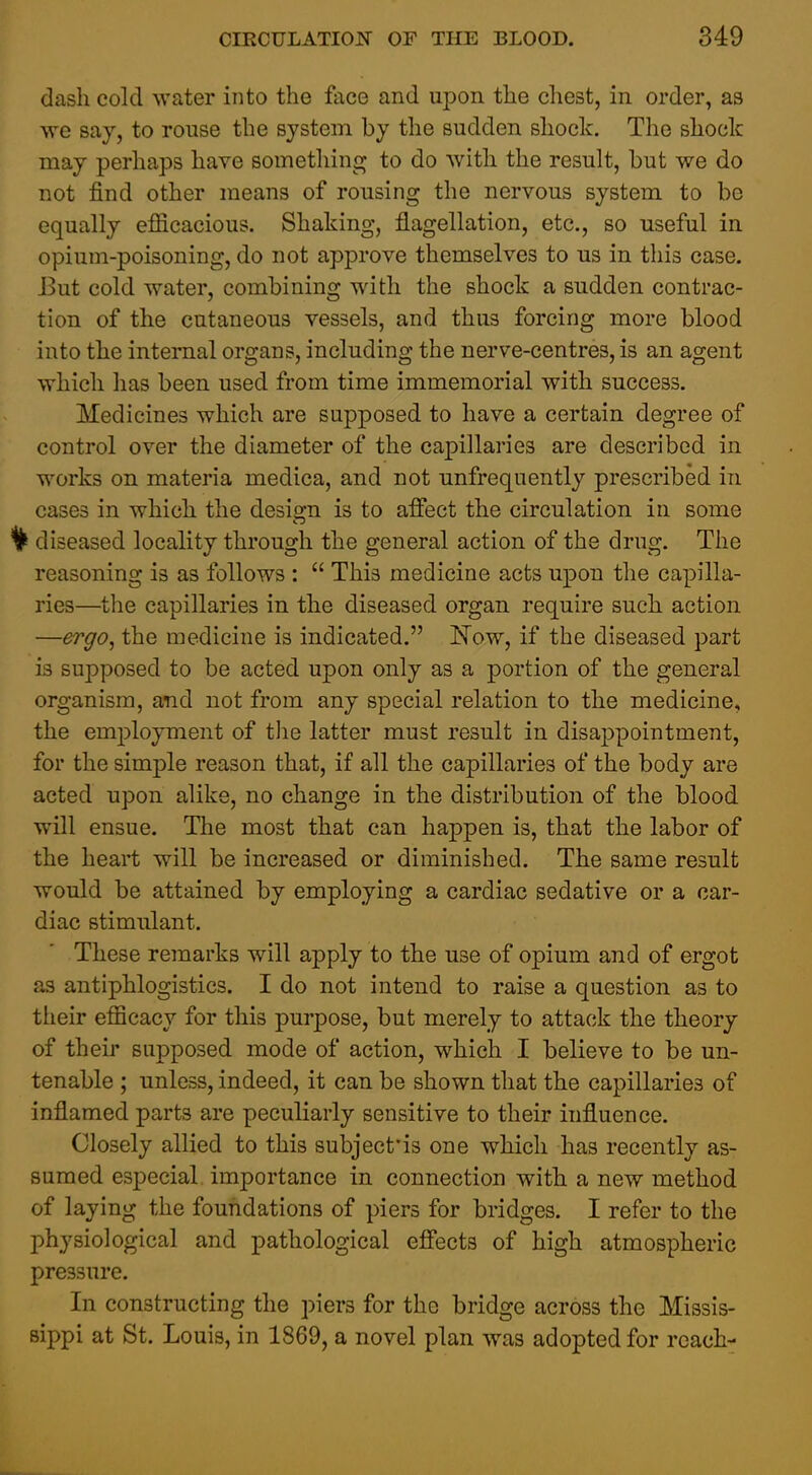 dash cold water into the face and upon the chest, in order, as we say, to rouse the system by the sudden shock. The shock may perhaps have something to do with the result, but we do not find other means of rousing the nervous system to be equally efficacious. Shaking, flagellation, etc., so useful in opium-poisoning, do not approve themselves to us in this case. But cold water, combining with the shock a sudden contrac- tion of the cutaneous vessels, and thus forcing more blood into the internal organs, including the nerve-centres, is an agent which has been used from time immemorial with success. Medicines which are supposed to have a certain degree of control over the diameter of the capillaries are described in works on materia medica, and not unfrequently prescribed in cases in which the design is to affect the circulation in some 1^ diseased locality through the general action of the drug. The reasoning is as follows :  This medicine acts upon the capilla- ries—the capillaries in the diseased organ require such action —ergo^ the medicine is indicated. ISTow, if the diseased part is supposed to be acted upon only as a portion of the general organism, and not from any special relation to the medicine, the employment of the latter must result in disappointment, for the simple reason that, if all the capillaries of the body are acted upon alike, no change in the distribution of the blood will ensue. The most that can happen is, that the labor of the heart will be increased or diminished. The same result would be attained by employing a cardiac sedative or a car- diac stimulant. These remarks will apply to the use of opium and of ergot as antiphlogistics. I do not intend to raise a question as to their efficacy for this purpose, but merely to attack the theory of their supposed mode of action, which I believe to be un- tenable ; unless, indeed, it can be shown that the capillaries of inflamed parts are peculiarly sensitive to their influence. Closely allied to this subject'is one which has recently as- sumed especial importance in connection with a new method of laying the foundations of piers for bridges. I refer to the physiological and pathological effects of high atmospheric pressure. In constructing the piers for the bridge across the Missis- sippi at St. Louis, in 1869, a novel plan was adopted for reach-