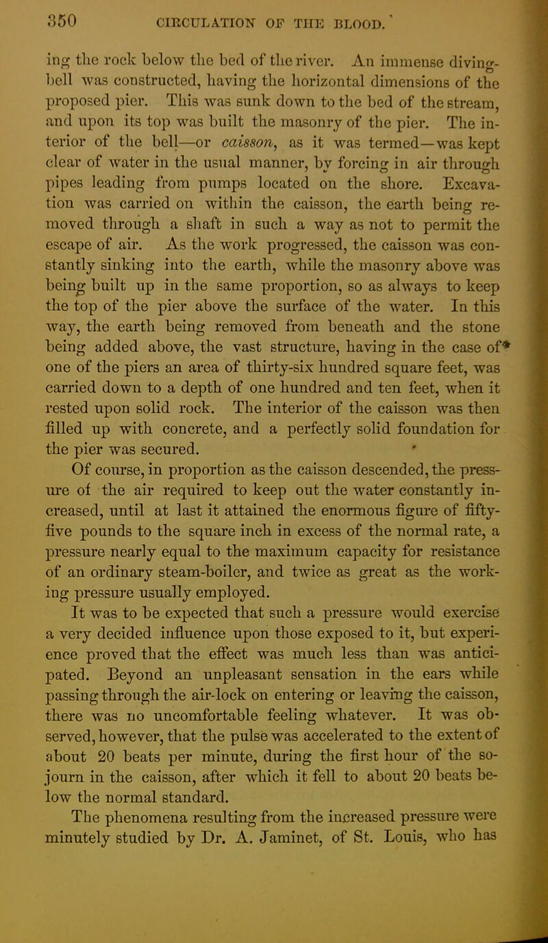 ing tlie rock below the bed of the river. An immense diving- bell was constructed, having the horizontal dimensions of the proposed pier. This was sunk down to the bed of the stream, and upon its top was built the masonry of the pier. The in- terior of the bell—or caisson, as it was termed—was kept clear of water in the usual manner, by forcing in air through pipes leading from pumps located on the shore. Excava- tion was carried on within the caisson, the earth being re- moved through a shaft in such a way as not to permit the escape of air. As the work progressed, the caisson was con- stantly sinking into the earth, while the masonry above was being built up in the same proportion, so as always to keep the top of the pier above the surface of the water. In this way, the earth being removed from beneath and the stone being added above, the vast structure, having in the case of* one of the piers an area of thirty-six hundred square feet, was carried down to a depth of one hundred and ten feet, when it rested upon solid rock. The interior of the caisson was then filled up with concrete, and a perfectly solid foundation for the pier was secured. ' Of course, in proportion as the caisson descended, the press- ure of the air requii*ed to keep out the water constantly in- creased, until at last it attained the enormous figure of fifty- five pounds to the square inch in excess of the normal rate, a pressure nearly equal to the maximum capacity for resistance of an ordinary steam-boiler, and twice as great as the work- ing pressure usually employed. It was to be expected that such a pressure would exercise a very decided influence upon those exposed to it, but experi- ence proved that the effect was much less than was antici- pated. Beyond an unpleasant sensation in the ears while passing through the air-lock on entering or leaving the caisson, there was no uncomfortable feeling whatever. It was ob- served, however, that the pulse was accelerated to the extent of about 20 beats per minute, during the first hour of the so- journ in the caisson, after which it fell to about 20 beats be- low the normal standard. The phenomena resulting from the increased pressure were minutely studied by Dr. A. Jaminet, of St. Louis, who has