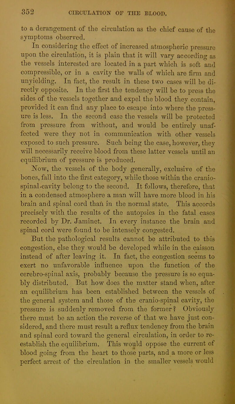 to a derangement of the circulation as the chief cause of the symptoms observed. In considering the effect of increased atmospheric pressure upon the circulation, it is plain that it will vary according as the vessels interested are located in a part which is soft and compressible, or in a cavity the walls of which are firm and unyielding. In fact, the result in these two cases will be di- rectly opposite. In the first the tendency will be to press the sides of the vessels together and expel the blood they contain, provided it can find any place to escape into where the press- ure is less. In the second case the vessels will be protected from pressure from without, and would be entirely unaf- fected were they not in communication with other vessels exposed to such pressure. Such being the case, however, they will necessarily receive blood from these latter vessels until an equilibrium of pressure is produced. Now, the vessels of the body generally, exclusive of the bones, fall into the first category, while those within the cranio- spinal-cavity belong to the second. It follows, therefore, that in a condensed atmosphere a man will have more blood in his brain and spinal cord thaii in the normal state. This accords precisely with the results of the autopsies in the fatal cases recorded by Dr. Jaminet. In every instance the brain and spinal cord were found to be intensely congested. But the pathological results cannot be attributed to this congestion, else they would be developed while in the caisson instead of after leaving it. In fact, the congestion seems to exert no unfavorable influence upon the function of the cerebro-spinal axis, probably because the pressure is so equa- bly distributed. But how does the matter stand when, after an equilibrium has been established between the vessels of the general system and those of the cranio-spinal cavity, the pressure is suddenly removed from the former? Obviously there must be an action the reverse of that we have just con- sidered, and there must result a reflux tendency from the brain and spinal cord toward the general circulation, in order to re- establish the equilibrium. I'his would oppose the current of blood going from the heart to those parts, and a more or less perfect arrest of the circulation in the smaller vessels would