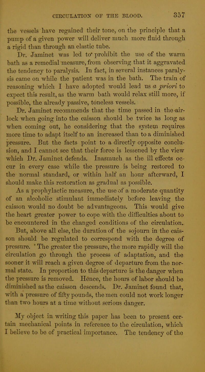 tlie vessels have regained tbeir tone, on the principle that a pump of a given power will deliver much more fluid through a rigid than through an elastic tube. Dr. Jaminet was led to* prohibit the use of the warm bath as a remedial measure, from observing that it aggravated the tendency to paralysis. In fact, in several instances paraly- sis came on while the patient was in the bath. The train of reasoning which I have adopted would lead us a priori to expect this result, as the warm bath would relax still more, if possible, the already passive, toneless vessels. Dr. Jaminet recommends that the time passed in the-air- lock when going into the caisson should be twice ^s long as when coming out, he considering that the system requires more time to adapt itself to an increased than to a diminished pressure. But the facts point to a directly opposite conclu- sion, and I cannot see that their force is lessened by the view which Dr. Jaminet defends. Inasmuch as the ill effects oc- cur in every case while the pressure is being restored to the normal standard, or within half an hour afterward, I should make this restoration as gradual as possible. As a prophylactic measure, the use of a moderate quantity of an alcoholic stimulant immediately before leaving the caisson would no doubt be advantageous. This would give the heart greater power to cope with the difficulties about to be encountered in the changed conditions of the circulation. But, above all else, the duration of the sojourn in the cais- son should be regulated to correspond with the degree of pressure. ' The greater the pressure, the more rapidly will the circulation go through the process of adaptation, and the sooner it will reach a given degree of departure from the nor- mal state. In proportion to this departure is the danger when the pressure is removed. Hence, the hom's of labor should be diminished as the caisson descends. Dr. Jaminet found that, with a pressure of fifty pounds, the men could not work longer than two hours at a time without serious danger. My object in writing this paper has been to present cer- tain mechanical points in reference to the circulation, which I believe to be of practical importance. The tendency of the