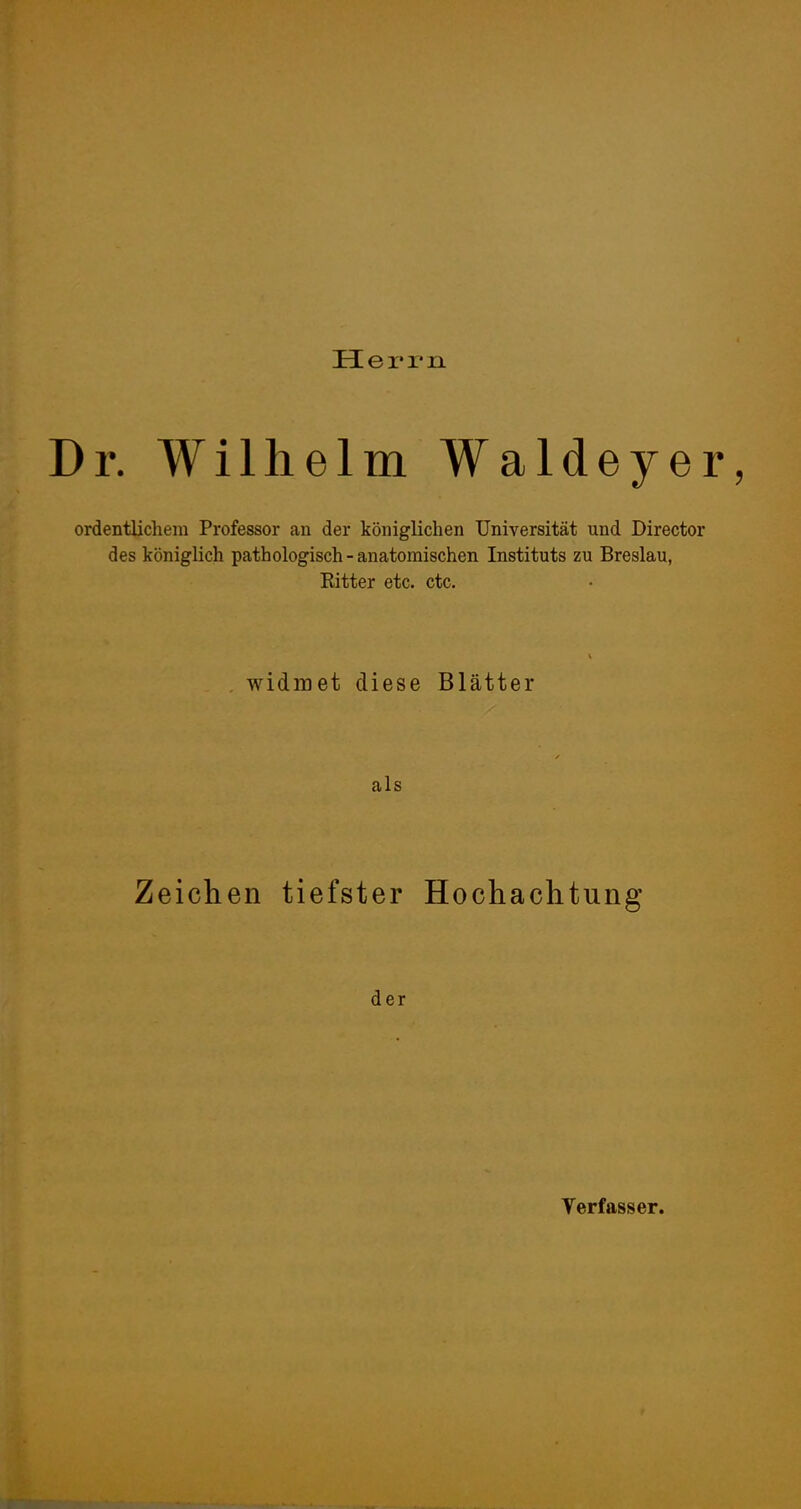 Hei* 1*11 Dr, Wilhelm Waldeyer, ordentlichem Professor an der königlichen Universität und Director des königlich pathologisch - anatomischen Instituts zu Breslau, Bitter etc. ctc. , widmet diese Blätter als Zeichen tiefster Hochachtung der Verfasser.